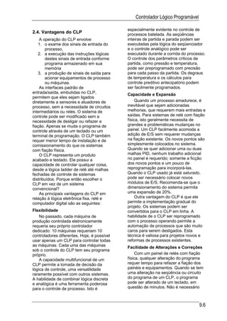 Controlador Lógico Programável

                                             especialmente evidente no controle de
2.4. Vantagens do CLP                        processos batelada. As seqüências
    A operação do CLP envolve                inteiras de partida e parada podem ser
   1. o exame dos sinais de entrada do       executadas pela lógica do seqüenciador
       processo,                             e o controle analógico pode ser
   2. a execução das instruções lógicas      executado durante a corrida do processo.
       destes sinais de entrada conforme     O controle dos parâmetros críticos de
       programa armazenado em sua            partida, como pressão e temperatura,
       memória                               pode ser preprogramado com precisão
   3. a produção de sinais de saída para     para cada passo da partida. Os degraus
       acionar equipamentos de processo      de temperatura e os cálculos para
       ou máquinas.                          controle preditivo antecipatório podem
    As interfaces padrão de                  ser facilmente programados.
entrada/saída, embutidas no CLP,             Capacidade e Expansão
permitem que eles sejam ligados
diretamente a sensores e atuadores de             Quando um processo amadurece, é
processo, sem a necessidade de circuitos     inevitável que sejam adicionadas
intermediários ou relés. O sistema de        melhorias, que requerem mais entradas e
controle pode ser modificado sem a           saídas. Para sistemas de relé com fiação
necessidade de desligar ou refazer a         física, isto geralmente necessita de
fiação. Apenas se muda o programa de         grandes e problemáticas mudanças no
controle através de um teclado ou um         painel. Um CLP facilmente acomoda a
terminal de programação. O CLP também        adição de E/S sem requerer mudanças
requer menor tempo de instalação e de        na fiação existente. Os novos pontos são
comissionamento do que os sistemas           simplesmente colocados no sistema.
com fiação física.                           Quando se quer adicionar uma ou duas
    O CLP representa um produto              malhas PID, nenhum trabalho adicional
acabado e testado. Ele possui a              no painel é requerido; somente a ficção
capacidade de controlar qualquer coisa,      dos novos pontos e um pouco de
desde a lógica ladder de relé até malhas     reprogramação para incorporá-las.
fechadas de controle de sistemas             Quando o CLP usado já está saturado,
distribuídos. Porque então escolher o        pode ser necessário colocar novos
CLP em vez de um sistema                     módulos de E/S. Recomenda-se que o
convencional?                                dimensionamento do sistema permita
    As principais vantagens do CLP em        uma expansão de 20%.
relação à lógica eletrônica fixa, relé e          Outra vantagem do CLP é que ele
computador digital são as seguintes:         permite a implementação gradual do
                                             projeto. Os sistemas podem ser
Flexibilidade                                convertidos para o CLP em linha. A
    No passado, cada máquina de              habilidade de o CLP ser reprogramado
produção controlada eletronicamente          com o processo operando permite a
requeria seu próprio controlador             automação de processos que são muito
dedicado: 10 máquinas requeriam 10           caros para serem desligados. Esta
controladores diferentes. Hoje, é possível   técnica é valiosa para projetos novos e
usar apenas um CLP para controlar todas      reformas de processos existentes.
as máquinas. Cada uma das máquinas           Facilidade de Alterações e Correções
sob o controle do CLP tem seu programa
próprio.                                          Com um painel de relés com fiação
    A capacidade multifuncional de um        física, qualquer alteração do programa
CLP permite a tomada de decisão da           requer tempo para refazer a fiação dos
lógica de controle, uma versatilidade        painéis e equipamentos. Quando se tem
raramente possível com outros sistemas.      uma alteração na seqüência ou circuito
A habilidade de combinar lógica discreta     do programa de um CLP, o programa
e analógica é uma ferramenta poderosa        pode ser alterado de um teclado, em
para o controle de processo. Isto é          questão de minutos. Não é necessário



                                                                                  9.6
 