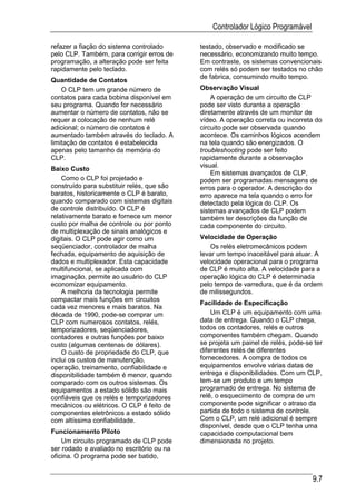 Controlador Lógico Programável

refazer a fiação do sistema controlado      testado, observado e modificado se
pelo CLP. Também, para corrigir erros de    necessário, economizando muito tempo.
programação, a alteração pode ser feita     Em contraste, os sistemas convencionais
rapidamente pelo teclado.                   com relés só podem ser testados no chão
                                            de fabrica, consumindo muito tempo.
Quantidade de Contatos
    O CLP tem um grande número de           Observação Visual
contatos para cada bobina disponível em         A operação de um circuito de CLP
seu programa. Quando for necessário         pode ser visto durante a operação
aumentar o número de contatos, não se       diretamente através de um monitor de
requer a colocação de nenhum relé           vídeo. A operação correta ou incorreta do
adicional; o número de contatos é           circuito pode ser observada quando
aumentado também através do teclado. A      acontece. Os caminhos lógicos acendem
limitação de contatos é estabelecida        na tela quando são energizados. O
apenas pelo tamanho da memória do           troubleshooting pode ser feito
CLP.                                        rapidamente durante a observação
                                            visual.
Baixo Custo
                                                Em sistemas avançados de CLP,
    Como o CLP foi projetado e              podem ser programadas mensagens de
construído para substituir relés, que são   erros para o operador. A descrição do
baratos, historicamente o CLP é barato,     erro aparece na tela quando o erro for
quando comparado com sistemas digitais      detectado pela lógica do CLP. Os
de controle distribuído. O CLP é            sistemas avançados de CLP podem
relativamente barato e fornece um menor     também ter descrições da função de
custo por malha de controle ou por ponto    cada componente do circuito.
de multiplexação de sinais analógicos e
digitais. O CLP pode agir como um           Velocidade de Operação
seqüenciador, controlador de malha              Os relés eletromecânicos podem
fechada, equipamento de aquisição de        levar um tempo inaceitável para atuar. A
dados e multiplexador. Esta capacidade      velocidade operacional para o programa
multifuncional, se aplicada com             de CLP é muito alta. A velocidade para a
imaginação, permite ao usuário do CLP       operação lógica do CLP é determinada
economizar equipamento.                     pelo tempo de varredura, que é da ordem
    A melhoria da tecnologia permite        de milissegundos.
compactar mais funções em circuitos
                                            Facilidade de Especificação
cada vez menores e mais baratos. Na
década de 1990, pode-se comprar um              Um CLP é um equipamento com uma
CLP com numerosos contatos, relés,          data de entrega. Quando o CLP chega,
temporizadores, seqüenciadores,             todos os contadores, relés e outros
contadores e outras funções por baixo       componentes também chegam. Quando
custo (algumas centenas de dólares).        se projeta um painel de relés, pode-se ter
    O custo de propriedade do CLP, que      diferentes relés de diferentes
inclui os custos de manutenção,             fornecedores. A compra de todos os
operação, treinamento, confiabilidade e     equipamentos envolve várias datas de
disponibilidade também é menor, quando      entrega e disponibilidades. Com um CLP,
comparado com os outros sistemas. Os        tem-se um produto e um tempo
equipamentos a estado sólido são mais       programado de entrega. No sistema de
confiáveis que os relés e temporizadores    relê, o esquecimento de compra de um
mecânicos ou elétricos. O CLP é feito de    componente pode significar o atraso da
componentes eletrônicos a estado sólido     partida de todo o sistema de controle.
com altíssima confiabilidade.               Com o CLP, um relé adicional é sempre
                                            disponível, desde que o CLP tenha uma
Funcionamento Piloto                        capacidade computacional bem
    Um circuito programado de CLP pode      dimensionada no projeto.
ser rodado e avaliado no escritório ou na
oficina. O programa pode ser batido,


                                                                                  9.7
 