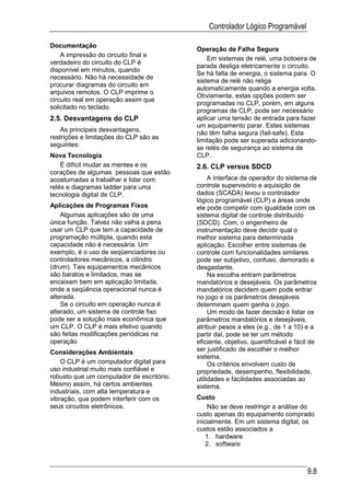 Controlador Lógico Programável

Documentação
                                           Operação de Falha Segura
    A impressão do circuito final e
                                               Em sistemas de relé, uma botoeira de
verdadeiro do circuito do CLP é
                                           parada desliga eletricamente o circuito.
disponível em minutos, quando
                                           Se há falta de energia, o sistema para. O
necessário. Não há necessidade de
                                           sistema de relé não religa
procurar diagramas do circuito em
                                           automaticamente quando a energia volta.
arquivos remotos. O CLP imprime o
                                           Obviamente, estas opções podem ser
circuito real em operação assim que
                                           programadas no CLP, porém, em alguns
solicitado no teclado.
                                           programas de CLP, pode ser necessário
2.5. Desvantagens do CLP                   aplicar uma tensão de entrada para fazer
                                           um equipamento parar. Estes sistemas
    As principais desvantagens,
                                           não têm falha segura (fail-safe). Esta
restrições e limitações do CLP são as
                                           limitação pode ser superada adicionando-
seguintes:
                                           se relés de segurança ao sistema de
Nova Tecnologia                            CLP.
    É difícil mudar as mentes e os         2.6. CLP versus SDCD
corações de algumas pessoas que estão
acostumadas a trabalhar e lidar com             A interface de operador do sistema de
relés e diagramas ladder para uma          controle supervisório e aquisição de
tecnologia digital de CLP.                 dados (SCADA) levou o controlador
                                           lógico programável (CLP) a áreas onde
Aplicações de Programas Fixos              ele pode competir com igualdade com os
    Algumas aplicações são de uma          sistema digital de controle distribuído
única função. Talvez não valha a pena      (SDCD). Com, o engenheiro de
usar um CLP que tem a capacidade de        instrumentação deve decidir qual o
programação múltipla, quando esta          melhor sistema para determinada
capacidade não é necessária. Um            aplicação. Escolher entre sistemas de
exemplo, é o uso de seqüenciadores ou      controle com funcionalidades similares
controladores mecânicos, a cilindro        pode ser subjetivo, confuso, demorado e
(drum). Tais equipamentos mecânicos        desgastante.
são baratos e limitados, mas se                 Na escolha entram parâmetros
encaixam bem em aplicação limitada,        mandatórios e desejáveis. Os parâmetros
onde a seqüência operacional nunca é       mandatórios decidem quem pode entrar
alterada.                                  no jogo e os parâmetros desejáveis
    Se o circuito em operação nunca é      determinam quem ganha o jogo.
alterado, um sistema de controle fixo           Um modo de fazer decisão é listar os
pode ser a solução mais econômica que      parâmetros mandatórios e desejáveis,
um CLP. O CLP é mais efetivo quando        atribuir pesos a eles (e.g., de 1 a 10) e a
são feitas modificações periódicas na      partir daí, pode se ter um método
operação                                   eficiente, objetivo, quantificável e fácil de
Considerações Ambientais                   ser justificado de escolher o melhor
                                           sistema.
    O CLP é um computador digital para          Os critérios envolvem custo de
uso industrial muito mais confiável e      propriedade, desempenho, flexibilidade,
robusto que um computador de escritório.   utilidades e facilidades associadas ao
Mesmo assim, há certos ambientes           sistema.
industriais, com alta temperatura e
vibração, que podem interferir com os      Custo
seus circuitos eletrônicos.                    Não se deve restringir a análise do
                                           custo apenas do equipamento comprado
                                           inicialmente. Em um sistema digital, os
                                           custos estão associados a
                                               1. hardware
                                               2. software



                                                                                    9.8
 