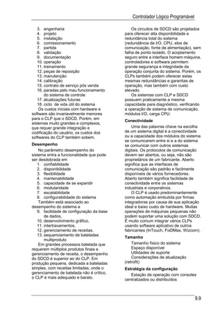 Controlador Lógico Programável

   3. engenharia                               Os circuitos de SDCD são projetados
   4. projeto                              para oferecer alta disponibilidade e
   5. instalação                           redundância total do sistema
   6. comissionamento                      (redundância de I/O, CPU, elos de
   7. partida                              comunicação, fonte de alimentação), sem
   8. validação                            falha de ponto isolado. O acoplamento
   9. documentação                         seguro entre a interface homem máquina,
   10. operação                            controladores e software permitem
   11. treinamento                         grande segurança e integridade da
   12. peças de reposição                  operação conjunta do sistema. Porém, os
   13. manutenção                          CLPs também podem oferecer estas
   14. calibração                          mesmas redundâncias e garantias de
   15. contrato de serviço pós venda       operação, mas também com custo
   16. paradas pelo mau funcionamento      elevado.
       do sistema de controle                  Os sistemas com CLP e SDCD
   17. atualizações futuras                possuem praticamente a mesma
   18. ciclo de vida útil do sistema       capacidade para diagnóstico, verificando
    Os custos iniciais com hardware e      a operação de sistema de comunicação,
software são invariavelmente menores       módulos I/O, carga CPU.
para o CLP que o SDCD. Porém, em
                                           Conectividade
sistemas muito grandes e complexos,
que requer grande integração e                 Uma das palavras chave na escolha
codificação do usuário, os custos dos      de um sistema digital é a conectividade
softwares do CLP também sobem.             ou a capacidade dos módulos do sistema
                                           se comunicarem entre si e a do sistema
Desempenho                                 se comunicar com outros sistemas
    No parâmetro desempenho do             digitais. Os protocolos de comunicação
sistema entra a funcionalidade que pode    devem ser abertos, ou seja, não são
ser desdobrada em                          proprietários de um fabricante. Aberto
   1. confiabilidade                       significa que as interfaces de
   2. disponibilidade                      comunicação são padrão e facilmente
   3. flexibilidade                        disponíveis de vários fornecedores.
   4. mantenabilidade                      Aberto também significa facilidade de
   5. capacidade de se expandir            conectividade entre os sistemas
   6. modularidade                         industriais e corporativos.
   7. escalabilidade                           O CLP é usado predominantemente
   8. configurabilidade do sistema         como automação embutida por firmas
    Também está associado ao               integradoras por causa de sua aplicação
desempenho do sistema a                    ideal e baixo custo de hardware. Muitas
   9. facilidade de configuração da base   operações de máquinas pequenas não
       de dados,                           podem suportar uma solução com SDCD.
   10. desenvolvimento gráfico,            É muito comum integrar vários CLPs
   11. intertravamentos,                   usando software aplicativo de outros
   12. gerenciamento de receitas,          fabricantes (InTouch, FixDMax, Wizcom).
   13. sequenciamento de bateladas
                                           Tamanho
       multiproduto
    Em grandes processos batelada que          Tamanho físico do sistema
requerem múltiplos produtos finais e           Espaço disponível
gerenciamento de receita, o desempenho         Utilidades de suporte
do SDCD é superior ao do CLP. Em               Considerações de atualização
produção pequena, dedicada a bateladas     (retrofit)
simples, com receitas limitadas, onde o    Estratégia da configuração
gerenciamento de batelada não é crítico,      Estação de operação com consoles
o CLP é mais adequado e barato.            centralizados ou distribuídos



                                                                                9.9
 