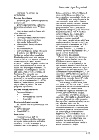 Controlador Lógico Programável

   Interfaces I/O remotas ou                 desliga. A interface homem máquina é
centralizadas                                pobre, contendo apenas botoeiras,
                                             chaves seletoras e anunciador de alarme.
Pacotes de software
                                                 O SDCD foi uma evolução natural da
    Sistema suporta softwares aplicativos    instrumentação, onde as funções dos
já disponíveis                               instrumentos (condicionamento de sinal,
    Sistema operacional ou plataforma        controle e display) foram distribuídas
para rodas aplicativos: Unix, Windows        geograficamente. O SDCD substitui
NT.                                          instrumentos analógicos, para aplicações
    Integração com aplicações de alto        de controle contínuo PID. A interface
nível, tais como                             homem máquina é poderosa, com
♦ sistema de visão                           consoles com monitores de vídeo,
♦ veículos guiados automaticamente           teclados, mouses e trackball.
♦ sistema de gerenciamento de                    Com estas características, o CLP era
    informação de laboratório                usado para aplicações com muita lógica,
♦ planejamento de requisição de              intertravamento e seqüencial e o SDCD
    materiais                                era usado para o controle PID do
♦ equipamento OEM                            processo contínuo. O SDCD fazia o
♦ instrumentação de campo inteligente        controle regulatório do processo e o CLP
    O sistema com SDCD fornece o             fazia o controle de alarme e
hardware e software bem acoplados.           intertravamento do processo.
Eles também oferecem uma base de                 Porém, com as compras de firmas
dados global de todo sistema, unificada e    pequenas, os grandes fabricantes de
uma comunicação ponto a ponto                SDCD começaram a incorporar
superior. O sistema de gerenciamento de      atividades de controle liga desliga no
dados fornece uma troca e acesso de          seus sistemas, com funcionalidade de
dados para a operação do sistema. As         lógica ladder de relé, blocos de função e
expansões e modificações do sistema          programação de texto estruturado, que
são fáceis, mas devem ser feitas pelo        eram feitas tradicionalmente por CLP. Os
fabricante. Por causa de sua                 sistemas de CLP também incorporaram o
configuração, o CLP requer um aplicativo     bloco PID em sua configuração e usando
supervisório, de outra firma, para ter uma   a estação de operação de um CP, roda
funcionalidade equivalente à do SDCD.        aplicativos de controle supervisório.
Modificações no sistema geralmente               Tecnicamente, um CLP pode fazer
requer modificações no CLP e no              tudo o que o SDCD pode fazer. O que o
programa supervisório.                       usuário deve decidir é como facilmente e
                                             quanto custa para cada sistema
Suporte técnico pós venda
                                             satisfazer as exigências do sistema de
  Responsabilidade do                        controle, como definido na cotação.
  ♦       Usuário                                A demanda e a tendência atual para
  ♦       Fornecedor do sistema              sistemas e informação abertos continuam
  ♦       Integrador                         a crescer. Os usuários estão cansados
Conformidade com normas                      das restrições impostas pelos fabricantes
                                             com relação a protocolos de
   Se sistema está de conformidade com       comunicação, hardware e software. Os
normas:                                      fabricantes atenderam a chamada para
♦ ISA/ANSI S88.1                             desenvolver produtos baratos baseados
♦ NAMUR NE 33                                em tecnologias já comercialmente
Conclusão                                    disponíveis. A necessidade de mais
                                             comunicação aberta entre sistemas, em
    Historicamente, o CLP foi
                                             todos os níveis, tem sido dirigida pelo
desenvolvido para substituir sistemas
                                             usuário e é um pré-requisito para
com relés eletromecânicos, aplicados
                                             proteger os investimentos de capital e
para fazer controle de processos
                                             reduzir os custos do projeto.
discretos, com muita operação de liga e



                                                                                 9.10
 