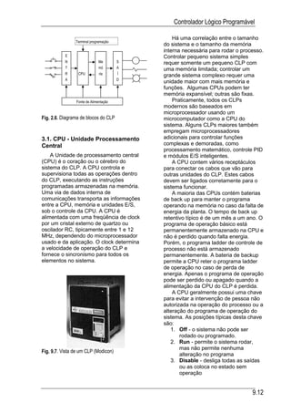 Controlador Lógico Programável

                                               Há uma correlação entre o tamanho
                Terminal programação
                                           do sistema e o tamanho da memória
                                           interna necessária para rodar o processo.
           E                               Controlar pequeno sistema simples
           N                 Me        S   requer somente um pequeno CLP com
           T                 mó        A   uma memória limitada; controlar um
           R     CPU          ria      Í
                                           grande sistema complexo requer uma
           A                           D
                                           unidade maior com mais memória e
           D                           A
                                           funções. Algumas CPUs podem ter
                                           memória expansível; outras são fixas.
                Fonte de Alimentação           Praticamente, todos os CLPs
                                           modernos são baseados em
                                           microprocessador usando um
Fig. 2.6. Diagrama de blocos do CLP        microcomputador como a CPU do
                                           sistema. Alguns CLPs maiores também
                                           empregam microprocessadores
3.1. CPU - Unidade Processamento           adicionais para controlar funções
Central                                    complexas e demoradas, como
                                           processamento matemático, controle PID
    A Unidade de processamento central     e módulos E/S inteligentes.
(CPU) é o coração ou o cérebro do              A CPU contem vários receptáculos
sistema do CLP. A CPU controla e           para conectar os cabos que vão para
supervisiona todas as operações dentro     outras unidades do CLP. Estes cabos
do CLP, executando as instruções           devem ser ligados corretamente para o
programadas armazenadas na memória.        sistema funcionar.
Uma via de dados interna de                    A maioria das CPUs contém baterias
comunicações transporta as informações     de back up para manter o programa
entre a CPU, memória e unidades E/S,       operando na memória no caso da falta de
sob o controle da CPU. A CPU é             energia da planta. O tempo de back up
alimentada com uma freqüência de clock     retentivo típico é de um mês a um ano. O
por um cristal externo de quartzo ou       programa de operação básico está
oscilador RC, tipicamente entre 1 e 12     permanentemente armazenado na CPU e
MHz, dependendo do microprocessador        não é perdido quando falta energia.
usado e da aplicação. O clock determina    Porém, o programa ladder de controle de
a velocidade de operação do CLP e          processo não está armazenado
fornece o sincronismo para todos os        permanentemente. A bateria de backup
elementos no sistema.                      permite a CPU reter o programa ladder
                                           de operação no caso de perda de
                                           energia. Apenas o programa de operação
                                           pode ser perdido ou apagado quando a
                                           alimentação da CPU do CLP é perdida.
                                               A CPU geralmente possui uma chave
                                           para evitar a intervenção de pessoa não
                                           autorizada na operação do processo ou a
                                           alteração do programa de operação do
                                           sistema. As posições típicas desta chave
                                           são:
                                              1. Off - o sistema não pode ser
                                                  rodado ou programado.
                                              2. Run - permite o sistema rodar,
                                                  mas não permite nenhuma
Fig. 9.7. Vista de um CLP (Modicon)
                                                  alteração no programa
                                              3. Disable - desliga todas as saídas
                                                  ou as coloca no estado sem
                                                  operação


                                                                               9.12
 