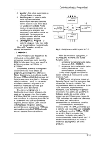 Controlador Lógico Programável

  4. Monitor - liga a tela que mostra as
      informações de operação
  5. Run/Program - o sistema pode
                                                                 Interface
      rodar e podem ser feitas                               de Entrada
      modificações nele enquanto ele
      estiver rodando. Este modo deve
      ser usado com cuidado. Neste
                                               Unidade                              Interface
      modo, o programa não pode ser        Programação              C           de Saída
      completamente apagado (por                               PU
      segurança) mas pode somente ser
      modificado. Para apagar um                                 Interface
      programa inteiro a chave deve             Progr        de Saída
      estar na posição disable.
  6. Off/Program ou Program - O
      sistema não pode rodar mas pode
      ser programado ou reprogramado.
   Alguns CLPs podem ter outras
chaves alem dessas.                          Fig. 9.8. Relações entre a CPU e partes do CLP
3.2. Memória
    O CLP moderno usa dispositivos de            Além de armazenar o programa, o
memória a semicondutor, para                 CLP requer a memória para outras
armazenar programas, como memória            funções, como:
RAM de leitura/escrita ou uma memória           1. armazenar temporariamente status
ROM programável de EPROM ou                         dos canais E/S - RAM E/S,
EEPROM.                                         2. armazenar temporariamente status
    Geralmente, a RAM é usada para o                de funções internas, como
desenvolvimento inicial e teste do                  temporizadores e contadores.
programa, pois ela permite alterações            Como estas funções consistem de
fáceis do programa. A tendência atual é      dados variáveis, é necessário o uso de
fornecer RAM com CMOS alimentada por         memória RAM.
bateria reserva recarregável ou de longa         O CLP menor geralmente possui um
vida (no mínimo, 1 ano), por causa do        tamanho fixo de memória, por causa das
baixíssimo consumo de potência ou            dimensões físicas da unidade. Esta
memórias retentivas especiais que            capacidade de memória varia entre 300 e
dispensam o uso de baterias.                 1000 instruções, dependendo do
    Depois que um programa é                 fabricante. Esta memória pode parecer
totalmente desenvolvido e testado, ele       insuficiente mas estima-se que 90% de
pode ser carregado chips de memória          todos as tarefas de controle binário
PROM ou EPROM, que são mais baratos          podem ser resolvidas usando menos de
que uma RAM. A programação da PROM           1000 instruções, de modo que há espaço
é usualmente feita com equipamento           suficiente para satisfazer as
especial, embora alguns CLPs tenham          necessidades da maioria dos usuários.
esta facilidade integral ao sistema,             O CLP maior usa módulos de
permitindo que o programa na RAM seja        memória entre 1K e 64K, permitindo que
carregado em um chip PROM colocado           o sistema seja expandido pela colocação
em um soquete dentro do sistema.             de cartões de memória RAM ou PROM
                                             no armário. Como os custos das
                                             memórias de circuito integrado (CI)
                                             continuam caindo, os fabricantes de CLP
                                             estão aumentando cada vez mais as
                                             memórias de programas em todos
                                             produtos.




                                                                                        9.13
 