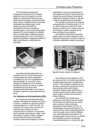 Controlador Lógico Programável

    O CLP grande é geralmente                indicadores e outros equipamentos de
programado através de uma unidade            informação de entrada. Os terminais do
específica com um teclado e monitor,         módulo de saída fornecem tensões de
ligado ao controlador através de uma         saída para energizar motores e válvulas
porta de comunicação, normalmente RS         e operar equipamentos de indicação.
232C. Estas unidades fornecem grandes            Por questão de economia de espaço
facilidades de programação, como             e equipamentos, há tipicamente 4, 8, 12
gráficos na tela e inclusão de               ou 16 terminais por módulo E/S. Nem
comentários durante o programa.              sempre o sistema tem o mesmo número
Recentemente, usa-se microcomputador         de entradas e saídas; geralmente há
pessoal (PC) como estação de trabalho        mais entradas do que saídas.
para a configuração e desenvolvimento            Os módulos de entrada e de saída
de programas para o CLP, permitindo o        podem estar na mesma gaveta do rack
display de gráficos e diagramas ladder na    (sistemas pequenos), ou podem estar em
tela e aumentando a velocidade de            unidades separadas (sistemas grandes).
operação.




Fig. 9.11. Programação com laptop

                                             Fig. 9.12. Vista de módulos E/S (Modicon)
    A grande memória disponível nos
modernos PCs de 16-bit é ideal para a
armazenagem de vários programas                  Os módulos E/S são ligados à CPU
completos de CLP com comentários e           por cabos ou fios. O número exato de fios
documentação. O uso de PC como               é determinado pelo tipo e configuração
estação de trabalho do CLP também            do CLP. Para módulos múltiplos em um
permite ao usuário ter acesso a outras       armário, é necessário ajustar as chaves
facilidades de programas para                (dip switches) para cada módulo
gerenciamento de projeto, como banco         individual. Estas chaves determinam o
de dados, planilhas e processamento de       número operacional de cada entrada e
texto.                                       saída. Alguns módulos E/S possuem
3.4. Módulos de Entrada/Saída (E/S)          chaves internas.
                                                 Os módulos E/S normalmente
    Os módulos de entrada/saída (E/S),       adequam os elevados níveis de tensão
também chamados de módulos I/O (input        encontrados nos elementos de campo
e output), constituem o elo físico entre o   para os baixos níveis de tensão
processo externo e a CPU do CLP. Os          observados internamente na CPU. A
módulos E/S usam vários circuitos de         consideração mais importante para um
interface para receber os sinais             módulo E/S se refere à especificação do
proporcionais às variáveis do processo       nível de tensão e de corrente. Módulos
como pressão, temperatura, vazão, nível,     com níveis diferentes de tensão e de
movimento, posição, analise, vibração.       corrente podem não funcionar, na melhor
Os terminais do modulo de entrada            das hipóteses e podem se danificar
recebem sinais de fios ligados a chaves,     irremediavelmente, se o fusível não agir


                                                                                         9.15
 