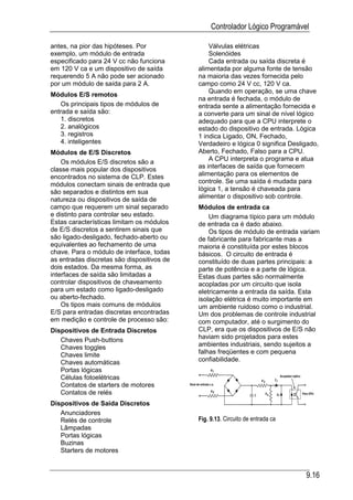 Controlador Lógico Programável

antes, na pior das hipóteses. Por               Válvulas elétricas
exemplo, um módulo de entrada                   Solenóides
especificado para 24 V cc não funciona          Cada entrada ou saída discreta é
em 120 V ca e um dispositivo de saída       alimentada por alguma fonte de tensão
requerendo 5 A não pode ser acionado        na maioria das vezes fornecida pelo
por um módulo de saída para 2 A.            campo como 24 V cc, 120 V ca.
                                                Quando em operação, se uma chave
Módulos E/S remotos
                                            na entrada é fechada, o módulo de
   Os principais tipos de módulos de        entrada sente a alimentação fornecida e
entrada e saída são:                        a converte para um sinal de nível lógico
   1. discretos                             adequado para que a CPU interprete o
   2. analógicos                            estado do dispositivo de entrada. Lógica
   3. registros                             1 indica Ligado, ON, Fechado,
   4. inteligentes                          Verdadeiro e lógica 0 significa Desligado,
Módulos de E/S Discretos                    Aberto, Fechado, Falso para a CPU.
    Os módulos E/S discretos são a              A CPU interpreta o programa e atua
classe mais popular dos dispositivos        as interfaces de saída que fornecem
encontrados no sistema de CLP. Estes        alimentação para os elementos de
módulos conectam sinais de entrada que      controle. Se uma saída é mudada para
são separados e distintos em sua            lógica 1, a tensão é chaveada para
natureza ou dispositivos de saída de        alimentar o dispositivo sob controle.
campo que requerem um sinal separado        Módulos de entrada ca
e distinto para controlar seu estado.           Um diagrama típico para um módulo
Estas características limitam os módulos    de entrada ca é dado abaixo.
de E/S discretos a sentirem sinais que          Os tipos de módulo de entrada variam
são ligado-desligado, fechado-aberto ou     de fabricante para fabricante mas a
equivalentes ao fechamento de uma           maioria é constituída por estes blocos
chave. Para o módulo de interface, todas    básicos. O circuito de entrada é
as entradas discretas são dispositivos de   constituído de duas partes principais: a
dois estados. Da mesma forma, as            parte de potência e a parte de lógica.
interfaces de saída são limitadas a         Estas duas partes são normalmente
controlar dispositivos de chaveamento       acopladas por um circuito que isola
para um estado como ligado-desligado        eletricamente a entrada da saída. Esta
ou aberto-fechado.                          isolação elétrica é muito importante em
    Os tipos mais comuns de módulos         um ambiente ruidoso como o industrial.
E/S para entradas discretas encontradas     Um dos problemas de controle industrial
em medição e controle de processo são:      com computador, até o surgimento do
Dispositivos de Entrada Discretos           CLP, era que os dispositivos de E/S não
   Chaves Push-buttons                      haviam sido projetados para estes
   Chaves toggles                           ambientes industriais, sendo sujeitos a
   Chaves limite                            falhas freqüentes e com pequena
   Chaves automáticas                       confiabilidade.
   Portas lógicas
   Células fotoelétricas
   Contatos de starters de motores
   Contatos de relés
Dispositivos de Saída Discretos
   Anunciadores
   Relés de controle                        Fig. 9.13. Circuito de entrada ca
   Lâmpadas
   Portas lógicas
   Buzinas
   Starters de motores


                                                                                 9.16
 