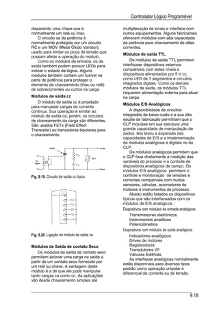 Controlador Lógico Programável

disparando uma chave que é                   multiplexação de sinais e interface com
normalmente um relé ou triac.                outros equipamentos. Alguns fabricantes
    O circuito ca de potência é              oferecem módulos com alta capacidade
normalmente protegido por um circuito        de potência para chaveamento de altas
RC e um MOV (Metal Óxido Varistor),          correntes.
usado para limitar os picos de tensão que
                                             Módulos de saída TTL
possam afetar a operação do módulo.
    Como os módulos de entrada, os de            Os módulos de saída TTL permitem
saída também podem possuir LEDs para         interfacear dispositivos externos
indicar o estado da lógica. Alguns           compatíveis com estes níveis e
módulos também contem um fusível na          dispositivos alimentados por 5 V cc,
parte de potência para proteger o            como LED de 7 segmentos e circuitos
elemento de chaveamento (triac ou relé)      integrados digitais. Como os demais
de sobrecorrentes ou curtos na carga.        módulos de saída, os módulos TTL
                                             requerem alimentação externa para atuar
Módulos de saída cc                          na carga.
   O módulo de saída cc é projetado
                                             Módulos E/S Analógicos
para manusear cargas de corrente
continua. Sua operação é similar ao              A disponibilidade de circuitos
módulo de saída ca, porém, os circuitos      integrados de baixo custo e a sua alta
de chaveamento da carga são diferentes.      escala de fabricação permitiram que o
São usados FETs (Field Effect                CLP incluísse em sua estrutura uma
Transistor) ou transistores bipolares para   grande capacidade de manipulação de
o chaveamento.                               dados. Isto levou a expansão das
                                             capacidades de E/S e a implementação
                                             de módulos analógicos e digitais no do
                                             CLP.
                                                 Os módulos analógicos permitem que
                                             o CLP faca diretamente a medição das
                                             variáveis do processo e o controle de
                                             dispositivos analógicos de campo. Os
                                             módulos E/S analógicos permitem o
Fig. 9.19. Circuito de saída cc típico       controle e monitoração de tensões e
                                             correntes compatíveis com muitos
                                             sensores, válvulas, acionadores de
                                             motores e instrumentos de processo.
                                                 Abaixo estão listados os dispositivos
                                             típicos que são interfaceados com os
                                             módulos de E/S analógicos :
                                             Dispositivos com módulos de entrada analógicos
                                                 Transmissores eletrônicos
                                                 Instrumentos analíticos
                                                 Potenciômetros
                                             Dispositivos com módulos de saída analógicos
Fig. 9.20. Ligação do módulo de saída ca         Indicadores analógicos
                                                 Drives de motores
Módulos de Saída de contato Seco                 Registradores
                                                 Transdutores I/P
    Os módulos de saída de contato seco
                                                 Válvulas Elétricas
permitem acionar uma carga na saída a
                                                 As interfaces analógicas normalmente
partir de um contato seco fornecido por
                                             estão disponíveis para diversos tipos
um relé ou chave. A vantagem deste
                                             padrão como operação unipolar e
módulo é a de que ele pode manipular
                                             diferencial de corrente ou de tensão.
tanto cargas ca como cc. As aplicações
vão desde chaveamento simples até


                                                                                     9.18
 