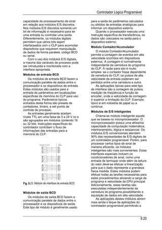 Controlador Lógico Programável

capacidade de processamento de sinal            para a saída de parâmetros calculados
em relação aos módulos E/S discretos.           ou obtidos de entradas analógicas para
Nos módulos E/S discretos somente um            informar um dispositivo externo.
bit de informação é necessário para ler             Quando o processador executa uma
uma entrada ou controlar uma saída.             instrução específica de transferência, os
Diferentemente, os módulos digitais             dados são colocados na saída para o
permitem que vários bits sejam                  dispositivo externo.
interfaceados com o CLP para acomodar
                                                Módulo Contador/Acumulador
dispositivos que requerem manipulação
de dados de forma paralela, código BCD              O módulo Contador/Acumulador
ou serial.                                      permite a contagem de eventos em alta
    Com o uso dos módulos E/S digitais,         velocidade ocorridos em dispositivos
a maioria das variáveis de processo pode        externos. A contagem é normalmente
ser introduzida e monitorada com a              independente da varredura do programa
interface apropriada.                           do CLP. A razão para isto é muito
                                                simples: se o contador fosse dependente
Módulos de entrada BCD                          da varredura do CLP, os pulsos de alta
    Os módulos de entrada BCD fazem a           velocidade da entrada poderiam ser
comunicação paralela de dados entre o           perdidos entre uma varredura e outra.
processador e os dispositivos de entrada.           As aplicações típicas para este tipo
Estes módulos são usados para a                 de interface são a contagem de pulsos,
entrada de parâmetros em localizações           medição de freqüência e função de
especificas da memória do CLP para uso          encoder, onde a velocidade de contagem
do programa. Parâmetros típicos                 é superior a limitação do CLP. Exemplo
entrados desta forma são presets de             típico é em indústria de papel ou a
contadores, timers, e set points de             continua.
controle de processo.
                                                Módulos de E/S Inteligentes
    As entradas geralmente aceitam
níveis TTL em uma faixa de 5 a 24 V cc e             Chama-se módulo inteligente aquele
são agrupados em módulos contendo 16            que se baseia no microprocessador. O
ou 32 bits. Instruções específicas do           microprocessador possui uma altíssima
controlador controlam o fluxo de                capacidade de computação matemática,
informações das entradas para a                 intertravamento, lógica e seqüencial. Os
memória do CLP.                                 módulos E/S convencionais atendem
                                                90% das necessidades de E/S digitais de
                                                um controlador programável. Porém, para
                                                processar certos tipos de sinal de
                                                maneira eficiente, os módulos
                                                inteligentes são mais convenientes. Estas
                                                interfaces especiais incluem os
                                                condicionadores de sinal, como uma
                                                entrada de termopar onde além da leitura
                                                do valor deve-se efetuar a linearização
                                                para que o dado represente a grandeza
                                                física medida. Estes módulos podem
                                                efetuar todas as tarefas necessárias para
                                                estes procedimentos aliviando a carga de
                                                programa e velocidade da CPU principal.
Fig. 9.23. Módulo de interface de entrada BCD
                                                Adicionalmente, estas tarefas são
                                                executadas independentemente da
Módulos de saída BCD                            varredura do programa possibilitando a
                                                aquisição de dados em alta velocidade.
   Os módulos de saída BCD fazem a
                                                     As aplicações destes módulos abrem
comunicação paralela de dados entre o
                                                mais ainda o leque de aplicações do
processador e os dispositivos de saída.
                                                controlador programável permitindo a
Este tipo de módulo é geralmente usado


                                                                                     9.20
 