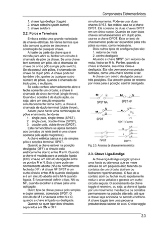Componentes Eletromecânicos
   1. chave liga-desliga (toggle)              simultaneamente. Pode-se usar duas
   2. chave botoeira (push button)             chaves SPST. Na prática, usa-se a chave
   3. chave seletora                           DPST. Ela consiste de duas chaves SPST
                                               em um único corpo. Quando se quer duas
2.2. Polos e Terminais                         chaves simultaneamente em duplo polo,
     Embora exista uma grande variedade        usa-se a chave DPDT. Este arranjo de
de chaves elétricas, há vários termos que      chaveamento pode ser expandido para três
são comuns quando se descreve a                pólos ou mais, como necessário.
construção de qualquer chave.                      Dois outros tipos de configurações são:
     A haste ou parte da chave que é               1. retorno de mola
movida para abrir ou fechar um circuito é          2. centro desligado
chamada de pólo da chave. Se uma chave             Atuando a chave SPST com retorno de
tem somente um pólo, ela é chamada de          mola, fecha-se M-N. Porém, quando a
chave de único pólo (single pole switch).      chave é liberada, sua mola torna-a
Se ela possui dois pólos, é chamada de         desligada. Ela não permanece na posição
chave de duplo pólo. A chave pode ter          fechada, como uma chave normal o faz.
também três, quatro ou qualquer outro              A chave com centro desligado possui
número de pólos, quando é chamada de           três posições. Ela também pode ter retorno
triplo pólo, e multipolo.                      por mola para a posição central desligada.
     Se cada contato alternadamente abre e
fecha somente um circuito, a chave é
chamada de único terminal (single throw).
                                                     M        N            M            N
Quando o contato é de dupla ação, ou
seja, abre um circuito enquanto                                              SPST NF
                                                       SPST NA
simultaneamente fecha outro, a chave é
chamada de duplo terminal (doble throw)..                     N                     N
     Assim, pode haver uma combinação de             M                      M
pólos e terminais; tendo-se                                   O                         C
    1. single-pole, single-throw (SPST),              SPDT                        O
    2. single-pole, double-throw (SPDT),                                  SPDT Centro
    3. double-pole, doble-throw (DPDT).
                                                                                      N
     Esta nomenclatura se aplica também                                       M
                                                                                      O
aos contatos de relés (relé é uma chave                                               Q
operada pela ação magnética).                                                  P
                                                                                      R
     A chave elétrica básica é a de simples
pólo e simples terminal, SPST.                           DPST                  DPDT
     Quando a chave estiver na posição         Fig. 2.3. Arranjos de chaveamento elétrico
desligada (OFF), o circuito está
eletricamente aberto entre M e N. Quando
                                               2.3. Chave Liga-Desliga
a chave é mudada para a posição ligada
(ON), cria-se um circuito de ligação entre         A chave liga-desliga (toggle) possui
os pontos M e N. Esta chave pode ser           uma haste ou alavanca que se move
normalmente aberta (NA) ou normalmente         através de um pequeno arco fazendo os
fechada (NF). A chave NF SPST é um             contatos de um circuito abrirem ou
curto-circuito entre M-N quando desligada      fecharem repentinamente. O fato de o
e é um circuito aberto entre M-N quando        contato abrir ou fechar muito rapidamente
ligada. É fundamental definir o tipo, NA ou    reduz o arco voltaico e garante um curto-
NF, quando escolher a chave para uma           circuito seguro. O acionamento da chave
aplicação.                                     toggle é retentivo, ou seja, a chave é ligada
     Outro tipo de chave possui polo simples   por um movimento mecânico e os contatos
e duplo terminal, abreviado SPDT. O            permanecem na posição alterada, até que
circuito de M é chaveada entre N e O,          a chave seja acionada no sentido contrario.
quando a chave é ligada ou desligada.          A chave toggle tem uma pequena
     Quando se quer ligar dois circuitos       protuberância saindo do eixo. O eixo toggle
separados em ON e OFF

                                                                                            2.3
 