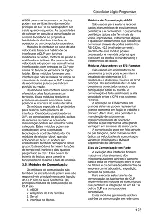 Controlador Lógico Programável

ASCII para uma impressora ou display        Módulos de Comunicação ASCII
podem ser contidas fora da memória              São usados para enviar e receber
principal do CLP e os dados podem ser       dados alfanuméricos de equipamentos
saída quando requerido. As capacidades      periféricos e o controlador. Equipamentos
de colocar em circuito a comunicação do     periféricos típicos são Terminais de
sistema todo dado ao projetista a           vídeo, impressoras, instrumentos digitais
habilidade de distribuir interface de       e quaisquer instrumentos que possam se
operador ou um computador supervisor.       comunicar através de portas seriais tipo
    Módulos de contador de pulso de alta    RS-232 ou 422 (malha de corrente).
velocidade fornece a habilidade de          Geralmente este módulo possui
interfacear o CLP com turbinas              processador e memória próprios que
medidoras de vazão, motores de passo e      executam as tarefas de handshaking e
codificadores ópticos. Os pulsos de alta    transferência de dados.
velocidade não podem ser normalmente
interfaceados com entradas do CLP por       Módulos Adaptadores de E/S Remotas
causa do tempo de varredura da lógica           São usados em controladores de
ladder. Estes módulos fornecem uma          geralmente grande porte e permitem a
interface que não se baseia no tempo de     instalação de sistemas de E/S
varredura, de modo que o CLP é capaz        localizados a distancias maiores da CPU
de monitorar os pulsos que indicam          principal. Os subsistemas de E/S são
posição ou vazão.                           geralmente conectados usando uma
    Os módulos com contatos secos são       configuração serial ou estrela. A
oferecidos pelos fabricantes e por          comunicação é feita serialmente a alta
terceiros. Estes módulos resolvem o         velocidade entre a CPU e os sistemas
problema associado com triacs, baixa        remotos.
potência e incerteza do status de falha.        A aplicação de E/S remotas em
    Os módulos especiais são projetados     grandes sistemas podem representar
para resolver outro problema de             grande economia em fiação e trabalho e
interface. Os módulos posicionadores        dinheiro. Além disto, elas permitem a
X/Y, de controladores de posição, saídas    manutenção de subsistemas
de motores de passo e acesso de             independentemente da operação
manutenção podem ser incluídos nesta        principal o que representa uma grande
categoria. Estes módulos podem ser          vantagem em sistemas de maior porte.
considerados uma extensão da                    A comunicação pode ser feita através
tecnologia de controle distribuído. Os      de par trançado, cabo coaxial ou fibra
módulos de relógio (clock) que são          óptica. As velocidades de comunicação
colocados no bus E/S podem ser              variam de 9600bauds a 1Mbaud
considerados também como parte deste        dependendo do fabricante.
grupo. Estes módulos fornecem funções       Elos de Comunicação em Rede
de tempo real, horário e data quando
perguntado ao CLP. Eles devem ter               A evolução das interfaces homem-
bateria de backup para garantir o           máquina e o barateamento dos
funcionamento durante a falta de energia.   microcomputadores abriram o caminho
                                            para a troca de informações entre o chão
3.5. Módulos de Comunicação                 de fabrica e os demais departamentos da
    Os módulos de comunicação são           empresa como laboratório, expedição,
também de entrada/saída porém eles são      controle da produção.
responsáveis principalmente pela ligação        Para executar estas tarefas de
do CLP com os seus periféricos. Os          comunicação, os fabricantes de CLP
principais módulos de comunicação do        implementaram módulos de comunicação
CLP são                                     que permitem a integração de um CLP a
    1. ASCII                                outros CLP e a computadores
    2. Adaptador de E/S remotas             corporativos.
    3. Serial                                   Estes módulos geralmente adotam
    4. interface de Redes.                  padrões de comunicação em rede como



                                                                                9.22
 