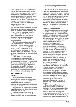 Controlador Lógico Programável

óptico-isoladores nos módulos E/S. Um           As estações de operação incluem as
circuito óptico-isolador consiste de um     fornecidas pelos fabricantes e devem ser
diodo emissor de luz e um foto-transistor   usadas com seu CLP particular e aquelas
formando um par óptico-isolador, que        fornecidas por terceiros para uso com um
permite a passagem de pequenos sinais       CLP de determinada marca ou qualquer
através deles, mas que grampeia             um. Estas estações podem incluir
qualquer pico de tensão, fornecendo uma     equipamentos como módulos de acesso
proteção contra transientes de              a Timer/Contador, módulos de acesso a
chaveamento e picos de alimentação,         terminais de dados, consoles gráficos
normalmente até 1500 V.                     coloridos, computadores, impressoras e
    Em CLP pequeno, em que os pontos        estações manuais para backup.
E/S estão fisicamente colocados em uma
                                            Interface Homem-Máquina
única caixa, por questão de economia,
todas as entradas são de um tipo (p. ex.,       Muitos CLPs possuem uma Unidade
24 V) e todas as saídas são iguais (p.      de Interface do Operador, que faz parte
ex., 240 V triac). O CLP modular tem        do sistema padrão ou é oferecida como
maior flexibilidade para E/S, sendo         opção. A unidade de interface é montada
possível a seleção e combinação de          diretamente no CLP mas pode também
vários tipos diferentes de módulos de       ser projetada para ser montada no painel
entrada e saída.                            e ligada ao CLP. As funções incluem
    Em todos os casos as unidades E/S       acesso aos dados de registro
são projetadas com a finalidade de          leitura/escrita, programação e
simplificar a ligação dos sensores e        diagnostico. Alguns equipamentos
atuadores do processo ao CLP. Por este      específicos fornecem ao operador a
motivo, todo CLP é equipado com             interação com os registros internos do
terminais padrão a parafuso ou plug-in      CLP e as tabelas de malha, dando ao
em cada ponto E/S, permitindo a rápida      projetista do sistema a possibilidade de
remoção e substituição de um cartão E/S     alterar as variáveis em tempo real,
defeituoso.                                 sintonia e inspeção de malha, controle
    Cada ponto E/S tem um único             manual de saídas analógicas e a
endereço ou número de canal que é           informação tipo menu do processo. A
usado durante o desenvolvimento do          entrada não autorizada de dados é
programa para especificar a monitoração     evitada através de software, proteção
de uma entrada ou a ativação de uma         com chaves ou ambas.
saída dentro do programa. A indicação           Alguns CLPs podem ter comunicação
do status dos canais E/S é feita por        diretamente com terminais de dados não
diodos LEDs no CLP ou na unidade E/S,       microprocessados. Os operadores
possibilitando a verificação da operação    entram os dados com caracteres
das entradas e saídas do processo.          especiais de controle para a porta de
                                            comunicação do CLP. Os terminais de
3.7. Periféricos                            dados podem ser fornecidos em versões
Introdução                                  industriais, apropriadas para o chão de
                                            fabrica, ou em máquinas de escritório
    As estações de operação são
                                            para entradas de dados por um
equipamentos projetados para permitir a     supervisor. Este tipo de interface de
interação do operador com o CLP
                                            operador não é muito amigável para o
durante a operação normal, não
                                            usuário.
necessariamente durante a programação
                                                Os consoles gráficos coloridos
ou pesquisa de defeito.
                                            oferecem gráficos do processo e
    As melhorias de E/S incluem todas as    facilidades de comunicações para várias
capacidades que não são ordinariamente
                                            partes do CLP simultaneamente. Estes
fornecidas com o CLP.
                                            sistemas podem ser simplesmente
    As ferramentas de programação e
                                            comprados e colocados em linha com um
documentação podem ser fornecidas
                                            mínimo de esforço de engenharia ou
pelo fabricante e por outros vendedores.    podem requer alguma programação. As



                                                                               9.24
 