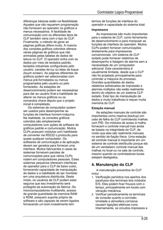 Controlador Lógico Programável

diferenças básicas estão na flexibilidade.   termos de funções de interface do
Aqueles que não requerem programação         operador e capacidade do sistema total.
não fornecem ao operador os gráficos e
                                             Impressora
menus necessários. A facilidade de
comunicação com os diferentes tipos de           As impressoras são muito importantes
CLP também varia com o tipo do CLP.          para o sistema de CLP, como ferramenta
Finalmente, o método de gerar as             de desenvolvimento e para manipular as
páginas gráficas difere muito. A maioria     funções de interface do operador. Muitos
dos consoles gráficos coloridos oferece      CLPs podem fornecer comunicações
várias páginas de gráficos que não           diretamente para impressoras
animadas pelas tabelas de dados de           convencionais. Um sistema de CLP
leitura no CLP. O operador entra com os      isolado pode fornecer relatórios de
dados por meio de teclados padrão,           desempenho e listagem de alarme sem a
teclados industriais configuráveis pelo      necessidade de um computador
usuário, canetas de luz ou telas de toque    adicional. Esta característica é
(touch screen). As páginas diferentes de     usualmente limitada, desde que o CLP
gráficos podem ser selecionadas com          não foi projetado principalmente para
menus pré-formatados ou menus                controlar a máquina do processo.
programados pelo usuário ou pelo             Grandes quantidades de dados,
fornecedor. As estações de                   relatórios sofisticados de impressão e
desenvolvimento podem ser necessárias        alarmes múltiplos não estão realmente
para dar ao usuário final a habilidade de    dentro do objetivo de um sistema CLP
alterar os menus gráficos ou os              isolado. Este tipo de manipulação de
comandos chave depois que o projeto          dados e muito trabalhoso e requer muita
inicial é completado.                        memória do CLP.
    Os sistemas de computador podem          Estação manual
ser usados para desempenhar as                   As estações manuais de controle são
funções de interface homem-máquina.          importantes como reserva (backup) em
Na realidade, os consoles gráficos           caso de falha do CLP controlando malhas
coloridos são simplesmente                   com PID. Os módulos de aceso à malha
computadores com ações de software de        fornecem o controle manual mas ainda
gráficos padrão e comunicação. Muitos        se baseia na integridade do CLP, de
CLPs possuem módulos com habilidade          modo que elas são realmente manuais
de converter via RS232 o protocolo para      no sentido de fiação física. Uma estação
quase qualquer computador. Os                de controle manual é importante em um
softwares de comunicação e de aplicação      sistema de controle distribuído porque ela
devem ser gerados para fornecer uma          dá um verdadeiro controle manual das
interface. Muitos fabricantes e casas de     malhas no local ou na sala de controle,
sistemas fornecem pacotes de                 mesmo quando os controladores locais
comunicações para que vários CLPs            estejam desligados.
rodem em computadores pessoais. Estes
sistemas pequenos oferecem interfaces
de operador para o CLP de baixo custo,       4. Manutenção do CLP
fornecendo capacidade de manipulação             A manutenção preventiva do CLP
de dados e a habilidade de ser montado       inclui:
em uma arquitetura distribuída. Deste        1. Verificação periódica nos apertos dos
modo, os usuários de CLP podem estar            parafusos dos terminais dos módulos
seguros que seu investimento será               E/S. Eles podem ficar frouxos com o
protegido da automação da fabrica. Os           tempo, principalmente em locais com
microcomputadores multitarefa, acesso           vibração mecânica.
de grande quantidade de memória RAM          2. Verificar periodicamente os terminais
e ROM, possuem suporte próprio de               de conexão quanto a corrosão.
software e são capazes de serem ligados         Umidade e atmosfera corrosiva
fornecendo um bom investimento tem              causam ligações elétricas ruins.
                                                Internamente, os circuitos impressos e


                                                                                  9.25
 