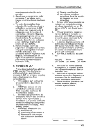 Controlador Lógico Programável

   conectores podem também sofrer                       d) faixa de especificações
   corrosão.                                            e) de modo que haverá um
3. Garantir que os componentes estão                       aumento da demanda, também
   sem poeira. A camada de poeira                          por causa de seu preço
   impede o resfriamento dos circuitos do                  competitivo.
   CLP.                                      5.         Embora o CLP se pareça cada vez
4. Ter partes de reposição críticas                 mais com um computador pessoal,
   estocadas. Os módulos de entrada e               ele não será substituído por um CP,
   saída são os componentes do CLP                  porque o CLP é mais de usar que o
   que falham mais freqüentemente. O                CP.
   estoque de pecas de reposição é           6.         O maior crescimento é esperado
   essencial se o fabricante não possui             no início da faixa do mercado, ou
   estas pecas para pronta entrega e se             seja, micro e mini CLP, por causa do
   ele está distante. As quantidades                crescente uso de sistema de CLPs
   estocadas dependem dos custos das                em rede e descentralizado.
   pecas e do tempo de parada do             7.         A potência de processamento será
   sistema em caso de falha.                        distribuída para módulos remotos do
5. Manter uma copia reserva do                      CLP ou nos instrumentos inteligentes
   programa de operação em disquete ou              de campo (transmissores e válvulas),
   em papel. Estes registros devem ser              em vez de ser concentrada em um
   mantidos distantes da área                       grande CLP centralizado.
   operacional do CLP. Programas muito       8.         Em 1995, a distribuição dos CLPs
   longos ou complexos devem ter                    foi:
   copias reserva em locais separados
   para evitar sua perda em caso de                 Pequeno                Médio           Grande
   incêndio ou roubo.                               US$ 500 M              US$ 480 M       US$ 300 M

5. Mercado do CLP                            9.      Por causa das normas cada vez
                                                 mais rigorosas, o segmento que tem
   A firma de consultoria Frost & Sullivan       uma rápido crescimento é o de CLP
(F&S), Mountain View, CA, fez uma                tolerante a falha.
análise qualitativa e quantitativa do        10.     Por causa de regulações de meio
mercado do CLP em termos de produto e            ambiente e poluição, o segmento que
segmentação geográfica. Suas                     mais usará CLP é o de tratamento
conclusões são:                                  d'água e tratamento de efluentes.
1.     O mercado de CLP continuará a         11.     Outras indústrias que usarão CLP
   crescer em termos de unidades e               incluem: alimentos, bebidas,
   receita.                                      utilidades e petroquímicas.
2.     O CLP será aplicado em uma
   variedade crescente de usuários
   finais enquanto a automação de
   manufatura irá crescer.
3.     Haverá novas oportunidades de
   entradas no mercado para produtos e
   serviços muito especializados. O
   mercado de CLP genérico continuará
   sendo dominado por poucas grandes
   empresas internacionais (e.g., Allen
   Bradley, Simens).
4.     O CLP está aumentando sua
       a) funcionalidade,
       b) potência de processamento e
       c) habilidade de comunicação
           com outros CLPs e sistemas
           digitais
                                             ApostilasAutomação   Automação.doc   14 ABR 01 (Substitui 29 MAR 99)




                                                                                                        9.26
 