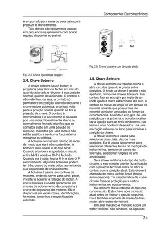 Componentes Eletromecânicos
é empurrado para cima ou para baixo para
produzir o chaveamento.
   Tais chaves são tipicamente usadas
em pequenos equipamentos com pouco
espaço disponível no painel.


                                                                        NF        NA




                                              Fig. 2.5. Chave botoeira com lâmpada piloto

Fig. 2.4. Chave liga desliga (toggle)
                                              2.5. Chave Seletora
2.4. Chave Botoeira
                                                  A chave seletora ou rotatória fecha e
    A chave botoeira (push button) é
                                              abre circuitos quando é girada entre
projetada para abrir ou fechar um circuito
                                              posições. O knob da chave é girado e não
quando acionada e retornar à sua posição
                                              apertado, como nas chaves botoeira. Um
normal, quando desacionada. O contato é
                                              contato fixo ao eixo gira por meio de um
não retentivo, ou seja, o contato só
                                              knob ligado à outra extremidade do eixo. O
permanece na posição alterada enquanto a
                                              contato se move ao longo de um circulo de
chave estiver acionada; o contato volta
                                              material isolante que possui tiras de
para a posição normal quando se tira a
                                              material condutor colocadas ao longo da
pressão da chave. O contato é
                                              circunferência. Quando o eixo gira de uma
momentâneo e o seu retorno é causado
                                              posição para a próxima, o contato rotativo
por uma mola. Normalmente aberto ou
                                              faz a ligação para as tiras condutoras. Isto
normalmente fechado significa que os
                                              fecha e abre contatos desejados. Há uma
contatos estão em uma posição de
                                              marcação externa no knob para localizar a
repouso, mantidos por uma mola e não
                                              posição da chave.
estão sujeitos a nenhuma força externa
                                                  A chave seletora é usada para
mecânica ou elétrica.
                                              selecionar duas, três, dez ou mais
    A botoeira normal tem retorno de mola,
                                              posições. Ela é usada tipicamente para
de modo que ela é não sustentável. A
                                              selecionar diferentes faixas de medição de
botoeira mais usada é do tipo SPDT.
                                              instrumentos, selecionar canais da
Quando a botoeira é apertada, o circuito
                                              televisão, selecionar funções de um
entre M-N é aberto e O-P é fechado.
                                              amplificador.
Quando ela é solta, fecha M-N e abre O-P
                                                  Se a chave rotatória é do tipo de curto-
eletricamente. Algumas botoeiras podem
                                              circuito, o seu contato girante faz a ligação
ter três, quatro ou mais pólos, aumentando
                                              com o próximo terminal antes de abrir o
sua capacidade de chaveamento.
                                              contato com a posição atual. Esta chave é
    A botoeira é usada em controle de
                                              chamada de make-before-break (fecha-
motores, onde ela serve para partir, parar,
                                              antes-de-abrir). Tal característica de curto-
inverter e acelerar a rotação do motor. A
                                              circuito fornece proteção para certos
chave botoeira é usada tipicamente em
                                              instrumentos ou equipamentos.
chaves de acionamento de campainha e
                                                  Há também chave rotatória do tipo não
chave de segurança de motores. Ela é
                                              curto-circuito. Esta chave abre o circuito
disponível em várias cores, identificações,
                                              atual antes de fechar o circuito seguinte.
formatos, tamanhos e especificações
                                              Ela é também chamada de break-before-
elétricas.
                                              make (abre-antes-de-fechar).
                                                  Um anel metálico é montado sobre um
                                              wafer fenólico, não condutor. As ligações


                                                                                            2.4
 