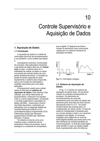10
                            Controle Supervisório e
                              Aquisição de Dados
                                           que é digital. O diagrama de blocos
1. Aquisição de Dados                      mostra os elementos mais comumente
1.1 Introdução                             usados em um sistema industrial de
                                           aquisição de dados.
     A aquisição de dados é a coleta de
informação para fins de armazenamento
e uso posterior, como análise dos dados
e
     conseqüente controle e monitoração
do processo. Nas aplicações industriais,
a aquisição de dados deve ser em tempo
real, ou seja, o sistema deve ter a
habilidade de coletar os dados ou fazer
uma tarefa de controle dentro de uma
janela aceitável de tempo. A duração da
janela de tempo depende de quão
rapidamente o sistema deve responder,      Fig. 11.1. Sinal digital e analógico
que é uma função da velocidade e
exatidão requeridas para uma dada          1.2. Sistema de Aquisição de
aplicação.                                 Dados
     O equipamento usado para coletar
dados é chamado de sistema de                   A Fig. 11.3 mostra um sistema de
aquisição de dados. Este sistema é tão     aquisição de dados típico. Os sensores
utilizado, que vários fabricantes de       medem as variáveis interessantes do
equipamentos o oferecem em pacotes         processo. Os elementos de
mais ou menos padronizados, combinado      condicionamento do sinal são
o controle supervisório e aquisição de     necessários para converter as saídas dos
dados (SCADA – Supervisory Control         sensores para uma faixa de sinal comum,
And Data Aquisition), rivalizando em       tipicamente entre 0 e 5 V. Os sinais
aplicações com os sistemas digitais de     condicionados são entrada para um
controle distribuído (SDCD) ou os          multiplexador de vários canais. O sinal de
controladores lógico programáveis CLP).    saída do multiplexador é passado para
Fabricantes típicos que oferecem           um circuito sample e hold e um conversor
equipamentos SCADA são: Motorola,          analógico para digital. O conversor
Siemens, Foxboro.                          analógico para digital dá um sinal de
     Tal sistema funciona como uma         saída digital paralela que passa para uma
interface entre o ambiente real de         das interfaces de entrada paralelas do
parâmetros físicos do processo, que é      microcomputador. O sinal de saída digital
analógico e o ambiente do computador,      pode também ir para um display digital,
                                           onde é apresentado valor de todas as


                                                                                  10.1
 