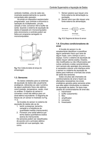 Controle Supervisório e Aquisição de Dados

variáveis medidas, uma de cada vez,                  1. Sensor passivo que requer uma
mostrada seqüencialmente ou quando                      fonte externa de alimentação ou
comandado pelo operador.                                excitação.
    Há ainda um dispositivo seqüenciador             2. Sensor ativo que não requer uma
programador, que controla e sincroniza a                fonte externa de alimentação.
operação do multiplexador, circuito
sample e hold, conversor A/D e buffer de
saída. Quando o sistema de aquisição de                  Mensurando                         Saída
                                                                            Sensor
dados é baseado em microcomputador,                      (não elétrica)                     (elétrica)
este sincronismo e controle podem ser
feitos por programa carregado no                                          Alimentação
                                                                          (se necessária)
microcomputador.
                                                     Fig. 11.3. Diagrama de blocos do sensor

                                                   1.4. Circuitos condicionadores de
                                                   sinal
                                                       A função do sensor é a de
                                                   simplesmente identificar e quantificar
                                                   algum parâmetro físico que varia de
                                                   algum modo, com o tempo e com o
                                                   espaço. Como o sistema de aquisição de
                                                   dados requer valores exatos, lineares,
                                                   não modificados ou não influenciados por
                                                   outras variáveis e estas características
                                                   nem sempre são apanágio dos sensores,
Fig. 11.2. Coleta de dados de tanque de            é necessário colocar uma interface entre
armazenagem                                        o sensor e o sistema de aquisição de
                                                   dados para melhorar o formato dos sinais
                                                   de saída dos sensores.
1.3. Sensores                                          Estes circuitos são chamados de
                                                   condicionadores de sinal e fazem as
    Os dados coletados para os sistemas            alterações necessárias nos sinais
de aquisição de dados são usualmente               analógicos gerados pelos sensores antes
analógicos, referentes ao valor numérico           que eles sejam introduzidos no sistema
de algum parâmetro físico não elétrico,            de aquisição de dados. Os tipos mais
como pressão, temperatura, vazão, nível            usados de condicionadores de sinal são:
ou análise. O objetivo do sensor é                    1. transmissor
converter o sinal não elétrico para um                2. buffer (casamento)
sinal elétrico equivalente. O diagrama de             3. filtro
blocos de um sensor é mostrado na Fig.                4. amplificador
11.3.                                                 5. conversor
    As funções do sensor no sistema de                6. linearizador
aquisição de dados são as de:
   1. sentir a presença, tamanho,
       variação e a freqüência da
       quantidade medida (mensurando).
   2. Fornecer uma saída elétrica que
       tenha dados quantitativos exatos
       acerca do mensurando.
   Os sensores podem ser classificados
   de acordo com o princípio elétrico
   envolvido em sua operação, tais
   como:



                                                                                                         10.2
 