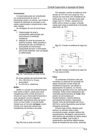 Controle Supervisório e Aquisição de Dados

                                                         Por exemplo, quando se aplica-se uma
Transmissor
                                                     tensão de 10 V em uma carga de 10 Ω,
    A transmissão pode ser considerada               através de uma fonte com impedância de
um condicionamento do sinal. O                       saída igual a 10 Ω, a tensão usada pela
transmissor possui um sensor, que mede a             carga é de 5 V. Porém, usando-se um
variável de interesse do processo e sua              buffer entre a fonte e a carga, a tensão
saída é padronizada e proporcional a este            usada pela carga é exatamente a fornecida
valor medido.                                        pela fonte, de 10 V.
    As vantagens do uso do transmissor
são:
   1. Padronização do sinal e
                                                                            10 Ω
       conseqüente padronização dos
       instrumentos e interfaces                                                        10 Ω
       receptoras.                                                          10 V

   2. Isolação do sinal do processo do
       sistema receptor. Altas pressões e
       temperaturas são convertidas no                    Fig. 11.7. A tensão na resistência de carga é de
       sinal padrão do transmissor.                  5V
   3. Capacidade de levar a informação
       para locais distantes, sem corrupção
       ou deformação.

                                                                   10 Ω
                                                                                    +
                                                                                                10 Ω
                                                                     10 V


                                                                  Fonte        Buffer          Carga

                                                         Fig. 11.8. A tensão na resistência de carga é de
                                                     10 V, por causa do buffer.
   Fig. 11.5. Transmissores em locais remotos
                                                     Filtro
  Os sinais padrões de transmissão são:
  1. 20 a 100 kPa (3 a 15 psi),                          Os ambientes industriais onde são
     pneumática                                      montados os sistemas de aquisição de
  2. 4 a 20 mA cc, eletrônica.                       dados introduzem muitos sinais de
                                                     interferência espúrios, que afetam o
Buffer                                               desempenho do sistema, no mínimo,
    Buffer é o circuito de condicionamento           introduzindo grandes erros nos valores das
mais direto e básico, usado para casar               medições. Estes sinais indesejáveis são
impedâncias entre a fonte de sinal e o               chamados genericamente de ruído. Eles
circuito em que a fonte está fornecendo o            podem ser provocados por
sinal. Qualquer circuito integrado                   transformadores, motores elétricos
amplificador operacional (amp op) serve              (principalmente partida), disjuntores,
como um bom buffer. O circuito buffer                chaves, linha de alimentação (60 Hz ou
impede que um circuito carregue o outro              400 Hz) e outros dispositivos que tenham
circuito, por causa dos valores das                  transiente de tensão.
impedâncias de entrada e de saída.                       Embora haja muitos métodos para
                                                     diminuir ou eliminar estes ruídos,
                                                     envolvendo projeto, posição relativa dos
                R                                    equipamentos, blindagens, aterramentos,
                    +
          Vi                 Vo                      todo sistema de aquisição de dados possui
                                                     circuitos tipo filtro, cuja função é
                                                     exatamente a de eliminar determinadas
   Fig. 11.6. Amp op usado como buffer               faixas de freqüências dos sinais, deixando


                                                                                                       10.4
 