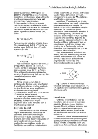Controle Supervisório e Aquisição de Dados

passar outras faixas. O filtro pode ser          tensão ou corrente. Os circuitos eletrônicos
passivo, empregando apenas resistores,           usados nestas conversões envolvem
capacitores e indutores ou ativo, utilizando     principalmente a ponte de Wheatstone e
amplificadores operacionais (amp op),            amplificadores operacionais.
com ganhos e realimentações.                         A ponte de Wheatstone é um circuito
O desempenho do filtro é geralmente              básico conveniente para medir resistências
descrito em termos da relação da tensão          ou para converter uma variação de
de saída sobre a de entrada, em diferentes       resistência em uma proporcional variação
freqüências e pode ser expresso em uma           de tensão. Ele consiste de quatro
escala logarítmica usando decibel (dB),          resistências (uma delas sendo a medida e
como:                                            uma sendo ajustável), uma fonte de
                                                 excitação e um detector de nulo. Quando
                                                 se ajusta uma resistência da ponte, de
   dB = 20 log10(Vo/Vi)
                                                 modo que não passa corrente através do
                                                 detector, então se pode garantir que os
Por exemplo, se o sinal de entrada de um
                                                 produtos das resistências opostas são
filtro passa baixa é de 540 mV, 60 Hz e o
                                                 iguais entre si. Deste modo, pode se
sinal de saída do filtro é de 4 mV, então
                                                 determinar uma das resistências, pois as
sua redução vale:
                                                 outras três são conhecidas.
                                                     Para a conversão de resistência em
               4 mV                            tensão, usa-se a mesma configuração e
   dB = 20 log        
                                                 toma-se a tensão entre dois pontos do
               540 mV 
                                                 circuito, e esta tensão é linearmente
          = -42,6 dB                             proporcional à variação de uma
     Nos sistemas de aquisição de dados, a       determinada resistência da ponte.
principal fonte de sinal é o sensor. A
máxima banda de passagem da maioria
dos sensores é cerca de 10 Hz. Assim,
                                                                         R1       R2
filtrar ruído destes sinais gerados pelos
sensores é relativamente fácil com um filtro               E                            B
                                                                     A        D
passa baixa (ou corta alta).
                                                                         R3        R4
Amplificador
    Talvez o mais comum tipo de
condicionador de sinal seja o amplificador.          Fig. 11.9. Ponte de Wheatstone. Quando
O amplificador altera o nível ou amplitude       balanceada (corrente por D igual a zero), R1xR4 = R2
do sinal. Embora o termo amplificador            x R3 e portanto, conhecidas três resistência, pode-se
implique em aumentar o sinal,                    determinar a quarta.
rigorosamente o amplificador pode atenuar
ou aumentar o nível do sinal.
    A atenuação pode ser conseguida              Linearização
através de divisores de tensão (resistores
em série). A amplificação requer                     Embora a linearidade não seja tão
dispositivo ativo, como transistor com o         importante para o sensor, o sistema de
amplificador operacional.                        aquisição de dados requer medições
                                                 lineares. Mesmo saídas de sensores que
Conversão de sinal                               sejam consideradas razoavelmente
    O condicionamento de sinal às vezes          lineares podem requerer linearização
requer a conversão da variação de um             adicional quando se medem parâmetros
parâmetro elétrico em uma variação               dinâmicos.
proporcional de outro parâmetro. Por                 A saída do sensor pode ser linearizado
exemplo, conversão de corrente (usada em         usando um amplificador que tenha ganho
transmissão) para tensão (usada                  que seja uma função matemática inversa
localmente), conversão de tensão em              de sua entrada, fornecendo assim uma
freqüência, conversão de resistência em          saída linear. Por exemplo, se a tensão de


                                                                                                10.5
 
