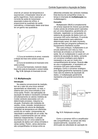 Controle Supervisório e Aquisição de Dados

sinal de um sensor de temperatura é                      diferentes entradas das variáveis medidas.
exponencial, o linearizador deve ter um                  Esta técnica de compartilhar sinais no
ganho logarítmico. Outro exemplo, a                      tempo é chamada de multiplexação (ou
corrente de saída do transmissor                         multiplexagem).
associado à placa de orifício, é
                                                         Conceito
proporcional ao quadrado da vazão
volumétrica; o linearizador deste sinal deve                 Multiplexador (MUX) é simplesmente
ter um ganho raiz quadrática.                            um arranjo especial de chaves que permite
                                                         muitos canais de entrada serem operados
                                                         por um único dispositivo, geralmente um
                                                         indicador, registrador ou computador do
                                                         sistema de aquisição de dados (com um
       Saída




                                                         conversor A/D como interface). O controle
                                                         deste chaveamento para selecionar
               (2)
                                                         determinado canal, em dado momento,
                                                         pode ser feito por programa (software) ou
                 (3)                                     equipamento (hardware) auxiliar.
                          (1)                                Sob outro enfoque, multiplexador é um
                                                         circuito eletrônico com dois ou mais
                                   Variável
                                                         terminais de entrada e um terminal de
                                                         saída. Se um multiplexador é usado em um
     (1) Curva de transferência do sensor, mostrando     sistema de aquisição de dados, somente
a relação não linear entre variável e saída do           um conversor analógico para digital é
sensor.                                                  necessário e se usa um modo com
     (2) Curva de transferência do linearizador entre    compartilhamento de tempo. Quando não
saída e entrada.                                         se usa o multiplexador, é necessário um
     (3) Curva final linearizada, mostrando relação      conversor A/D para cada entrada
linear entre saída do linearizador e variável medida.    analógica. Como o conversor analógico
    Fig. 11.10. Aplicação do linearizador de sinal       para digital geralmente representa a parte
                                                         mais cara do sistema de aquisição de
                                                         dados, a multiplexação geralmente
                                                         representa uma grande economia de
1.5. Multiplexação                                       custo.
Introdução
    No sistema convencional de medição,
                                                                        Multiplexador
tem se o valor de uma única variável
apresentado ao observador, ou seja, o
sistema tem uma única entrada e uma
                                                        Canais de
única saída. Porém, nas aplicações de                   entradas                          sinal     Conversor   sinal digital
aquisição de dados é necessário conhecer                analógicas                      analógico     A/D
simultaneamente os valores medidos de
muitas variáveis associadas com um
determinado processo, máquina ou
situação. Exemplos são medições de
                                                                        Decodificador
vazões, níveis, pressão, temperatura e                                  de endereço
composições de coluna de destilação,
medições de temperatura em diferentes
pontos de um reator, componentes de
                                                              Fig. 11.11. Multiplexador analógico
velocidade e aceleração de um avião. Na
prática, é extremamente caro ter vários
sistemas independentes. A solução
                                                            Como o conversor A/D e o amplificador
econômica é ter um único sistema de
                                                         são compartilhados, os canais são lidos
aquisição de dados com várias entradas e
                                                         seqüencialmente, causando uma
várias saídas. Porém, vários elementos
                                                         diminuição da velocidade de operação do
são compartilhados no tempo entre as


                                                                                                                10.6
 