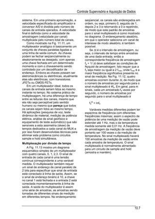 Controle Supervisório e Aquisição de Dados

sistema. Em uma primeira aproximação, a         seqüencial, os canais são endereçados em
velocidade especificada do amplificador e       ordem, ou seja, primeiro 0, seguido de 1,
conversor A/D é dividida pelo número de         depois 2 e 3 e retornando a 0 e repetindo,
canais de entrada operados. A velocidade        de modo que este padrão de amostras
final é definida como a velocidade de           para o sinal multiplexado é como mostrado
amostragem (velocidade por canal)               no diagrama. O endereçamento aleatório,
multiplicada pelo número total de canais.       em que o operador seleciona um canal de
    Como mostrado na Fig. 11.11, um             interesse de modo aleatório, é também
multiplexador analógico é basicamente um        possível.
conjunto de chaves paralelas ligadas a              Se ∆t é o intervalo de amostragem, ou
uma linha de saída comum. As chaves             seja, o intervalo de tempo entre amostras
podem se fechar seqüencialmente ou              de uma dada entrada, então a
aleatoriamente se desejado, com apenas          correspondente freqüência de amostragem
uma chave fechada em um determinado             fa = 1/ ∆t deve satisfazer as condições de
momento e com o chaveamento sendo               Nyquist de amostragem. Isto requer que a
controlado por um decodificador de              fa seja maior ou igual a 2 fmax, onde fmax é a
endereço. Embora as chaves possam ser           maior freqüência significativa presente no
eletromecânicas ou eletrônicas, atualmente      sinal de medição. Na Fig. 11.12, quatro
elas são eletrônicas, com transistores          amostras ocorrem durante ∆t, de modo que
JFETs ou CMOS FETs.                             o número de amostras por segundo para o
    Em um multiplexador ideal, todos os         sinal multiplexado é 4fa. Em geral, para m
canais de entrada seriam lidos ao mesmo         sinais, cada um amostrado fa vezes por
instante no tempo. No sistema prático de        segundo, o número de amostras por
multiplexagem, há uma diferença de tempo        segundo para o sinal multiplexado é
entre as leituras dos canais, mesmo que
ela não seja perceptível pelo sentido              faM = mfa
humano ou mesmo que pareça que todos
os canais sejam lidos ao mesmo tempo.               Variáveis medidas diferentes podem ter
Há aplicações (pesquisa de voz, teste           espectros de freqüência com diferentes
dinâmico de material, medição de potência       freqüências máximas; assim o espectro de
elétrica, análise de sinal geofísico e          potência de uma medição de vazão pode
equipamento de teste automático) que são        estender até 1 Hz, mas o da temperatura
sensíveis a esta assimetria (skew) de           medida somente até 0,01 Hz. A freqüência
tempos dedicados a cada canal do MUX e          de amostragem da medição de vazão deve
por isso foram desenvolvidas técnicas para      portanto ser 100 vezes o da medição de
eliminar este problema como circuitos           temperatura. No sinal multiplexado haverá
sample e hold simultâneos.                      100 amostras da medição de vazão entre
Multiplexação por divisão de tempo              cada amostra de temperatura. O sinal
                                                multiplexado é normalmente alimentado
    A Fig. 11.13 mostra um diagrama
                                                para um circuito de sample and hold
esquemático simples de um multiplexador
                                                (amostra e mantém).
com quatro canais, 0, 1, 2,3. O sinal de
entrada de cada canal é uma tensão
contínua correspondente a uma variável
medida. O multiplexador também requer
um sinal de endereço de canal paralelo de
2 bits para especificar que sinal de entrada
está conectado à linha de saída. Assim, se
o sinal de endereço binário é 10, a chave
no canal 1 está fechada e a entrada 2 está
conectada momentaneamente à linha de
saída. A saída do multiplexador é assim
uma série de amostras, as amostras sendo
tomadas de diferentes sinais de medição
em diferentes tempos. No endereçamento


                                                                                         10.7
 