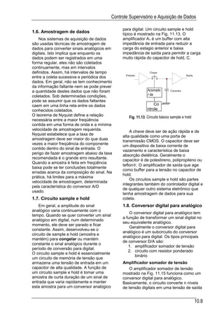 Controle Supervisório e Aquisição de Dados

                                                 para digital. Um circuito sample e hold
1.6. Amostragem de dados                         típico é mostrado na Fig. 11.13. O
    Nos sistemas de aquisição de dados           amplificador A1 é um buffer com alta
são usadas técnicas de amostragem de             impedância de entrada para reduzir a
dados para converter sinais analógicos em        carga do estagio anterior e baixa
digitais. Isto implica que enquanto os           impedância de saída para permitir a carga
dados podem ser registrados em uma               muito rápida do capacitor de hold, C.
forma regular, eles não são coletados
continuamente, mas em intervalos
definidos. Assim, há intervalos de tempo                          Chave
                                                   Entrada                                  Saída
entre a coleta sucessiva e periódica dos
dados. Em geral, não se tem conhecimento
da informação faltante nem se pode prever
a quantidade destes dados que não foram                          Acionado       Capacitor
coletados. Sob determinadas condições,                           r da
pode se assumir que os dados faltantes
caem em uma linha reta entre os dados                               Co
conhecidos coletados.                                           ntrole
O teorema de Nyquist define a relação
                                                     Fig. 11.13. Circuito básico sample e hold
necessária entre a maior freqüência
contida em uma forma de onda e a mínima
velocidade de amostragem requerida.                  A chave deve ser de ação rápida e de
Nyquist estabelece que a taxa de
                                                 alta qualidade como uma porta de
amostragem deve ser maior do que duas
                                                 transmissão CMOS. O capacitor deve ser
vezes a maior freqüência do componente           um dispositivo de baixa corrente de
contido dentro do sinal de entrada. O
                                                 vazamento e característica de baixa
perigo de fazer amostragem abaixo da taxa        absorção dielétrica. Geralmente o
recomendada é o grande erro resultante.
                                                 capacitor é de polestireno, polipropileno ou
Quando a amostra é feita em freqüência
                                                 teflon. O amplificador de saída que age
baixa pode se ter conclusões totalmente
                                                 como buffer para a tensão no capacitor de
erradas acerca da composição do sinal. Na
                                                 hold.
prática, há limites para a máxima
                                                     Os circuitos sample e hold são partes
velocidade de amostragem, determinada
                                                 integrantes também do controlador digital e
pela característica do conversor A/D
                                                 de qualquer outro sistema eletrônico que
usado.
                                                 tenha amostragem de dados para sua
1.7. Circuito sample e hold                      coleta.
    Em geral, a amplitude do sinal               1.8. Conversor digital para analógico
analógico varia continuamente com o
                                                     O conversor digital para analógico tem
tempo. Quando se quer converter um sinal
                                                 a função de transformar um sinal digital no
analógico em digital, num determinado
                                                 seu equivalente analógico.
momento, ele deve ser parado e ficar
                                                     Geralmente o conversor digital para
constante. Assim, desenvolveu-se o
                                                 analógico é um subcircuito do conversor
circuito de sample e hold (amostra e
                                                 analógico para digital. Os tipos principais
mantém) para congelar ou mantém
                                                 de conversor D/A são:
constante o sinal analógico durante o
                                                    1. amplificador somador de tensão
período de conversão para digital.
                                                    2. circuito com resistor ponderado
O circuito sample e hold é essencialmente
                                                        binário
um circuito de memória de tensão que
armazena uma tensão de entrada em um             Amplificador somador de tensão
capacitor de alta qualidade. A função de             O amplificador somador de tensão
um circuito sample e hold é tomar uma            mostrado na Fig. 11.15 funciona como um
amostra de curta duração de um sinal de          conversor digital para analógico.
entrada que varia rapidamente e manter           Basicamente, o circuito converte n níveis
esta amostra para um conversor analógico         de tensão digitais em uma tensão de saída


                                                                                                    10.8
 