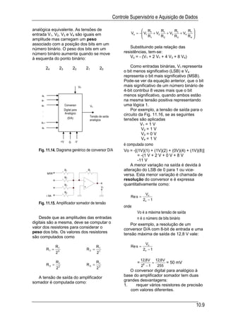 Controle Supervisório e Aquisição de Dados

analógica equivalente. As tensões de                                                       R        R      R      R 
entrada V1, V2, V3 e V4 são iguais em                                               Vo = − V1 f + V2 f + V3 f + V4 f 
                                                                                           R
                                                                                              1     R2     R3     R4 
                                                                                                                      
amplitude mas carregam um peso
associado com a posição dos bits em um
número binário. O peso dos bits em um                                               Substituindo pela relação das
número binário aumenta quando se move                                           resistências, tem-se:
à esquerda do ponto binário:                                                        Vo = - (V1 + 2 V1 + 4 V3 + 8 V4)

           24          23             22               21         20                Como entradas binárias, V1 representa
                                                                                o bit menos significativo (LSB) e V4
                                                                                representa o bit mais significativo (MSB).
                                                                                Pode-se ver da equação anterior, que o bit
                                              VR                                mais significativo de um número binário de
                                                                                4-bit contribui 8 vezes mais que o bit
     ao                                                                         menos significativo, quando ambos estão
    a1                                                                          na mesma tensão positiva representando
    a2                      Conversor                       Vo                  uma lógica 1.
     .                      Digital para                                            Por exemplo, a tensão de saída para o
                            Analógico                                           circuito da Fig. 11.16, se as seguintes
     .                                                   Tensão de saída
                                 (D/A)
                                                         analógica              tensões são aplicadas
    an-1
                                                                                          V1 = 1 V
     an                                                                                   V2 = 1 V
                                                                                          V3 = 0 V
                                                                                          V4 = 1 V
                       +V         G      -V
                                                                                é computada como
   Fig. 11.14. Diagrama genérico de conversor D/A                               Vo = -[(1V)(1) + (1V)(2) + (0V)(4) + (1V)(8)]
                                                                                        = -(1 V + 2 V + 0 V + 8 V
                                                                                        -11 V
                                                                                    A menor variação na saída é devida à
                            R1                          Rf                      alteração do LSB de 0 para 1 ou vice-
           MSB                                                                  versa. Esta menor variação é chamada de
                            R2
                                                   -
                                                                                resolução do conversor e é expressa
                            R3                                                  quantitativamente como:
                                                   +                  Vo
                            R4
                                                                                              Vo
           LSB                                                                      Re s =
                                                                                             2n − 1
   Fig. 11.15. Amplificador somador de tensão
                                                                                onde
                                                                                       Vo é a máxima tensão de saída
    Desde que as amplitudes das entradas                                               n é o número de bits binário
digitais são a mesma, deve se computar o                                           Por exemplo, a resolução de um
valor dos resistores para considerar o                                          conversor D/A com 8-bit de entrada e uma
peso dos bits. Os valores dos resistores                                        tensão máxima de saída de 12,8 V vale:
são computados como
                                                                                              Vo
                  Rf                                             Rf                 Re s =
           R1 =                                        R2 =                                  2n − 1
                  20                                             21

                                                                                           12,8 V 12,8 V
                  Rf                                             Rf                    =          =      = 50 mV
           R3 =                                        R4 =                                28 − 1   255
                  22                                             23
                                                                                   O conversor digital para analógico à
   A tensão de saída do amplificador                                            base do amplificador somador tem duas
somador é computada como:                                                       grandes desvantagens:
                                                                                1.    requer vários resistores de precisão
                                                                                   com valores diferentes.


                                                                                                                          10.9
 