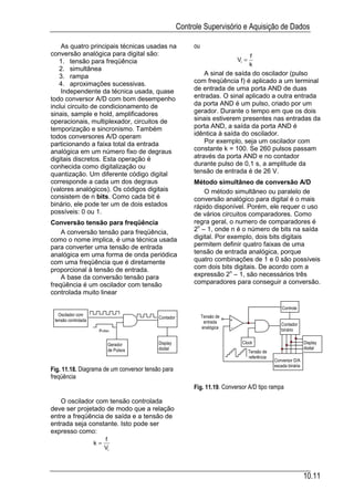 Controle Supervisório e Aquisição de Dados

    As quatro principais técnicas usadas na               ou
conversão analógica para digital são:                                                 f
   1. tensão para freqüência                                                   Vi =
                                                                                      k
   2. simultânea
   3. rampa                                                   A sinal de saída do oscilador (pulso
   4. aproximações sucessivas.                            com freqüência f) é aplicado a um terminal
    Independente da técnica usada, quase                  de entrada de uma porta AND de duas
todo conversor A/D com bom desempenho                     entradas. O sinal aplicado a outra entrada
inclui circuito de condicionamento de                     da porta AND é um pulso, criado por um
sinais, sample e hold, amplificadores                     gerador. Durante o tempo em que os dois
operacionais, multiplexador, circuitos de                 sinais estiverem presentes nas entradas da
temporização e sincronismo. Também                        porta AND, a saída da porta AND é
todos conversores A/D operam                              idêntica à saída do oscilador.
particionando a faixa total da entrada                        Por exemplo, seja um oscilador com
analógica em um número fixo de degraus                    constante k = 100. Se 260 pulsos passam
digitais discretos. Esta operação é                       através da porta AND e no contador
conhecida como digitalização ou                           durante pulso de 0,1 s, a amplitude da
quantização. Um diferente código digital                  tensão de entrada é de 26 V.
corresponde a cada um dos degraus                         Método simultâneo de conversão A/D
(valores analógicos). Os códigos digitais                     O método simultâneo ou paralelo de
consistem de n bits. Como cada bit é                      conversão analógico para digital é o mais
binário, ele pode ter um de dois estados                  rápido disponível. Porém, ele requer o uso
possíveis: 0 ou 1.                                        de vários circuitos comparadores. Como
Conversão tensão para freqüência                          regra geral, o numero de comparadores é
    A conversão tensão para freqüência,                   2n – 1, onde n é o número de bits na saída
como o nome implica, é uma técnica usada                  digital. Por exemplo, dois bits digitais
para converter uma tensão de entrada                      permitem definir quatro faixas de uma
analógica em uma forma de onda periódica                  tensão de entrada analógica, porque
com uma freqüência que é diretamente                      quatro combinações de 1 e 0 são possíveis
proporcional à tensão de entrada.                         com dois bits digitais. De acordo com a
    A base da conversão tensão para                       expressão 2n – 1, são necessários três
freqüência é um oscilador com tensão                      comparadores para conseguir a conversão.
controlada muito linear

                                                                                                       Controle
   Oscilador com                                               Tensão de
                                          Contador
 tensão controlada                                              entrada    +
                                                                                                      Contador
                                                               analógica   -                          binário
                      Pulso

                           Gerador        Display                                Clock                              Display
                           de Pulsos      digital                                                                   digital
                                                                                      Tensão de
                                                                                      referência
                                                                                                   Conversor D/A
                                                                                                   escada binária
Fig. 11.18. Diagrama de um conversor tensão para
freqüência
                                                          Fig. 11.19. Conversor A/D tipo rampa

   O oscilador com tensão controlada
deve ser projetado de modo que a relação
entre a freqüência de saída e a tensão de
entrada seja constante. Isto pode ser
expresso como:
                          f
                     k=
                          Vi



                                                                                                                    10.11
 