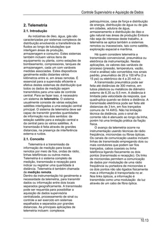 Controle Supervisório e Aquisição de Dados

                                                petroquímicos, casa de força e distribuição
2. Telemetria                                   de energia, distribuição de água ou de gás
                                                em cidades, adutora de água,
2.1. Introdução                                 armazenamento e distribuição de óleo e
    As indústrias de óleo, água, gás são        gás natural nas áreas de produção Embora
caracterizadas por sistemas complexos de        não seja de interesse deste trabalho, a
distribuição envolvendo a transferência de      telemetria se aplica também a sistemas
fluidos ao longo de tubulações que              remotos ou inacessíveis, tais como satélite,
interligam áreas de produção,                   exploração espacial e marítima.
armazenagem e consumo. Estes sistemas                Há quem considere telemetria a
também incluem vários itens de                  transmissão convencional, pneumática ou
equipamento ou planta, como estações de         eletrônica da instrumentação. Nestas
bombeamento, compressores, tanques de           aplicações, os valores das variáveis de
armazenagem, cada um com variáveis              processo (pressão, temperatura, vazão,
medidas associadas. Estes dispositivos          nível e análise) são convertidos nos sinais
geralmente estão distantes vários               padrão, pneumático de 20 a 100 kPa (3 a
kilômetros entre si, em áreas remotas. É        15 psi) ou eletrônico de 4 a 20 mA cc.
essencial para a supervisão eficiente e              A transmissão pneumática pode ser
efetiva destes sistemas de distribuição que     feita até distâncias de 300 metros, em
todos os dados de medição sejam                 tubos plásticos ou metálicos de diâmetro
transmitidos para uma sala de controle          externo de 6,35 ou 9,5 mm. A distância é
central. Para se fazer isso, é necessário       limitada pela velocidade da resposta, que
um sistema de telemetria. O sistema             quadruplica quando se dobra a distância. A
usualmente consiste de várias estações          transmissão eletrônica pode ser feita até
satélites interligadas a uma estação central    distancias de 3 km, em fios trançados
principal. O sistema de telemetria deve ser     comuns de 14 AWG. Não há limitação
capaz de transmitir grandes quantidades         técnica da distância, pois o sinal de
de informação nos dois sentidos: da             corrente não é atenuado ao longo da linha,
estação satélite para a estação central e       porém há uma limitação prática da fiação
da central para os vários satélites. A          física.
transmissão é feita através de grandes               O avanço da telemetria ocorre na
distancias, na presença de interferência        instrumentação usando técnicas de rádio
externa e ruídos.                               freqüência, microondas ou fibras ópticas.
2.1. Conceito                                   Os canais de comunicação usados incluem
                                                linhas de transmissão empregando dois ou
    Telemetria é a transmissão da               mais condutores que podem ser fios
informação de medição para locais               trançados, cabos coaxiais ou linha
remotos por meio de fios, ondas de rádio,       telefônica ligando fisicamente os dois
linhas telefônicas ou outros meios.             pontos (transmissão e recepção). Os links
Telemetria é o sistema completo de              de microondas permitem a comunicação
medição, transmissão e recepção para            de dados por modulação de uma rádio
indicar ou registrar uma quantidade à           freqüência ou portadora de microondas e
distância. Telemetria é também chamada          os dois pontos não são ligados fisicamente
de medição remota.                              mas a informação é transportada no ar.
Dentro da instrumentação há geralmente a        Nos links ópticos, a informação é
necessidade da telemetria, para transmitir      transmitida como uma modulação da luz
dados ou informação entre dois locais           através de um cabo de fibra óptica.
separados geograficamente. A transmissão
pode ser requerida para possibilitar a
aquisição de dados supervisória
centralizada, processamento de sinal ou
controle a ser exercido em sistemas
espalhados e separados por grandes
distancias. As principais aplicações de
telemetria incluem: complexos


                                                                                      10.13
 