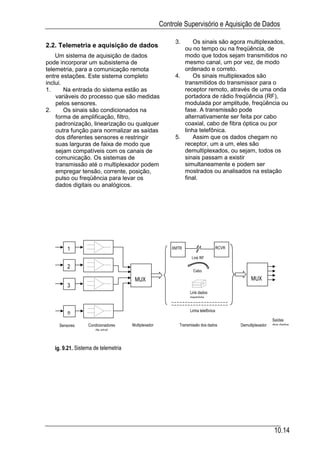Controle Supervisório e Aquisição de Dados

                                                          3.     Os sinais são agora multiplexados,
2.2. Telemetria e aquisição de dados                         ou no tempo ou na freqüência, de
    Um sistema de aquisição de dados                         modo que todos sejam transmitidos no
pode incorporar um subsistema de                             mesmo canal, um por vez, de modo
telemetria, para a comunicação remota                        ordenado e correto.
entre estações. Este sistema completo                     4.     Os sinais multiplexados são
inclui.                                                      transmitidos do transmissor para o
1.      Na entrada do sistema estão as                       receptor remoto, através de uma onda
    variáveis do processo que são medidas                    portadora de rádio freqüência (RF),
    pelos sensores.                                          modulada por amplitude, freqüência ou
2.      Os sinais são condicionados na                       fase. A transmissão pode
    forma de amplificação, filtro,                           alternativamente ser feita por cabo
    padronização, linearização ou qualquer                   coaxial, cabo de fibra óptica ou por
    outra função para normalizar as saídas                   linha telefônica.
    dos diferentes sensores e restringir                  5.     Assim que os dados chegam no
    suas larguras de faixa de modo que                       receptor, um a um, eles são
    sejam compatíveis com os canais de                       demultiplexados, ou sejam, todos os
    comunicação. Os sistemas de                              sinais passam a existir
    transmissão até o multiplexador podem                    simultaneamente e podem ser
    empregar tensão, corrente, posição,                      mostrados ou analisados na estação
    pulso ou freqüência para levar os                        final.
    dados digitais ou analógicos.




         1                                               XMTR                       RCVR

                                                                  Link RF

         2
                                                                   Cabo

                                      MUX                                                        MUX
         3
                                                                 Link dados
                                                                 memória


                                                                 Linha telefônica
         n
                                                                                                             Saídas
     Sensores     Condicionadores    Multiplexador          Transmissão dos dados          Demultiplexador   dos dados
                     de sinal



   ig. 9.21. Sistema de telemetria




                                                                                                             10.14
 