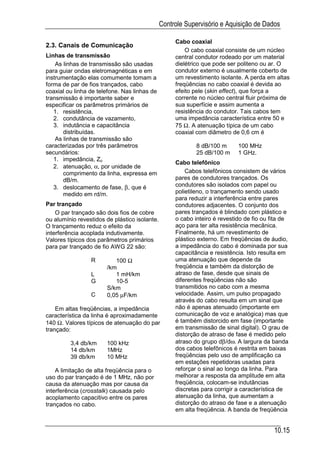 Controle Supervisório e Aquisição de Dados

                                                    Cabo coaxial
2.3. Canais de Comunicação
                                                        O cabo coaxial consiste de um núcleo
Linhas de transmissão                               central condutor rodeado por um material
    As linhas de transmissão são usadas             dielétrico que pode ser politeno ou ar. O
para guiar ondas eletromagnéticas e em              condutor externo é usualmente coberto de
instrumentação elas comumente tomam a               um revestimento isolante. A perda em altas
forma de par de fios trançados, cabo                freqüências no cabo coaxial é devida ao
coaxial ou linha de telefone. Nas linhas de         efeito pele (skin effect), que força a
transmissão é importante saber e                    corrente no núcleo central fluir próxima de
especificar os parâmetros primários de              sua superfície e assim aumenta a
   1. resistência,                                  resistência do condutor. Tais cabos tem
   2. condutância de vazamento,                     uma impedância característica entre 50 e
   3. indutância e capacitância                     75 Ω. A atenuação típica de um cabo
       distribuídas.                                coaxial com diâmetro de 0,6 cm é
    As linhas de transmissão são
caracterizadas por três parâmetros                          8 dB/100 m      100 MHz
secundários:                                                25 dB/100 m     1 GHz.
   1. impedância, Zo
                                                    Cabo telefônico
   2. atenuação, α, por unidade de
       comprimento da linha, expressa em                Cabos telefônicos consistem de vários
       dB/m.                                        pares de condutores trançados. Os
   3. deslocamento de fase, β, que é                condutores são isolados com papel ou
       medido em rd/m.                              polietileno, o trançamento sendo usado
                                                    para reduzir a interferência entre pares
Par trançado                                        condutores adjacentes. O conjunto dos
    O par trançado são dois fios de cobre           pares trançados é blindado com plástico e
ou alumínio revestidos de plástico isolante.        o cabo inteiro é revestido de fio ou fita de
O trançamento reduz o efeito da                     aço para ter alta resistência mecânica.
interferência acoplada indutivamente.               Finalmente, há um revestimento de
Valores típicos dos parâmetros primários            plástico externo. Em freqüências de áudio,
para par trançado de fio AWG 22 são:                a impedância do cabo é dominada por sua
                                                    capacitância e resistência. Isto resulta em
                 R        100 Ω                     uma atenuação que depende da
                       /km                          freqüência e também da distorção de
                 L        1 mH/km                   atraso de fase, desde que sinais de
                 G        10-5                      diferentes freqüências não são
                       S/km                         transmitidos no cabo com a mesma
                 C     0,05 µF/km                   velocidade. Assim, um pulso propagado
                                                    através do cabo resulta em um sinal que
    Em altas freqüências, a impedância              não é apenas atenuado (importante em
característica da linha é aproximadamente           comunicação de voz e analógica) mas que
140 Ω. Valores típicos de atenuação do par          é também distorcido em fase (importante
trançado:                                           em transmissão de sinal digital). O grau de
                                                    distorção de atraso de fase é medido pelo
         3,4 db/km     100 kHz                      atraso do grupo dβ/dω. A largura da banda
         14 db/km      1MHz                         dos cabos telefônicos é restrita em baixas
         39 db/km      10 MHz                       freqüências pelo uso de amplificação ca
                                                    em estações repetidoras usadas para
    A limitação de alta freqüência para o           reforçar o sinal ao longo da linha. Para
uso do par trançado é de 1 MHz, não por             melhorar a resposta da amplitude em alta
causa da atenuação mas por causa da                 freqüência, colocam-se indutâncias
interferência (crosstalk) causada pelo              discretas para corrigir a característica de
acoplamento capacitivo entre os pares               atenuação da linha, que aumentam a
trançados no cabo.                                  distorção do atraso de fase e a atenuação
                                                    em alta freqüência. A banda de freqüência


                                                                                          10.15
 