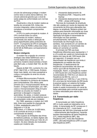 Controle Supervisório e Aquisição de Dados

circuito de sobrecarga protege o modem            1. chaveando deslocamento de
contra raios e outros danos elétricos. Um             freqüência (FSK – frequency shift
circuito adicional garante que o sinal de             keying)
saída esteja de conformidade com normas           2. chaveando deslocamento de fase
da FCC.                                               (PSK – phase shift keying).
    Atualmente o chip do modem realiza as          Técnicas de modulação de amplitude
tarefas de conversão D/A. Antes dos            não são usadas por causa da resposta não
circuitos integrados, estes circuitos eram     conveniente da linha para alterações tipo
complexos e envolviam componentes              degrau na amplitude. Modems podem ser
discretos.                                     usados para transmitir informação em duas
    A CPU é a parte principal do modem. A      direções ao longo de uma linha telefônica.
CPU controla todos os outros                   Operação full duplex é transmissão da
componentes do modem, realiza a                informação nos dois sentidos
compressão dos dados e detecção de             simultaneamente; half duplex é a
erros especificados pelos protocolos do        transmissão da informação nos dois
CCITT. O programa da CPU é carregado           sentidos, mas somente em um sentido de
em dois chips de ROM e utiliza dois chips      cada vez; simplex é a transmissão dos
de 64 kB de RAM para o armazenamento           dados em somente um sentido.
temporário.                                        O princípio de FSK usa duas
                                               freqüências diferentes para representar o 1
Modem inteligente
                                               e o 0 e pode ser usada em transmissão de
    O modem faz a ligação do universo          dados com taxa de até 1200 bauds (bits
analógico das redes telefônicas com o          por segundo). O receptor usa um
mundo digital dos computadores. Os             discriminador de freqüência cujo limite é
primeiros modems desenvolvidos o foram         estabelecido na metade das duas
pela Bell Labs, o modem Bell 103, de 300       freqüências. O deslocamento de
bauds.                                         freqüência recomendado não deve ser
    Depois do Bell 103, o próximo foi o da     menor que 0,66 da freqüência de
AT&T, Bell 212A, a 1200 bauds. Embora          modulação. Assim, a operação do modem
fosse mais rápido, era mais susceptível a      a 1200 bauds tem uma freqüência central
ruídos e corrupções do sinal do circuito       recomendada de 1700 Hz e um desvio de
telefônico.                                    freqüência de 800 Hz, com o 0
    A Hayes Microcomputers Products            representado por 1300 Hz e 1 por 2100 Hz.
tomou a dianteira no comercio de modems        Em uma taxa de transmissão de 200 bauds
para computadores. Ela utilizou pela           é possível operar um sistema full duplex.
primeira vez o microprocessador dentro do      Em 600 e 1200 bauds a operação half
modem. O Hayes Smartmodem, em 1981,            duplex é usada incorporando um canal de
usava o microprocessador Zilog Z-8 para        baixa velocidade para controle supervisório
controlar os circuitos do modem e              ou baixa velocidade para retorno dos
gerenciar a discagem e resposta                dados.
automática. Às vezes, o modem possuía
um microprocessador mais poderoso que o        2.5. Transmissão por rádio
do computador onde ele era instalado.          freqüência
    Em 1985, apareceu o modem de 2 400             A transmissão por rádio freqüência
bit/s. Este novo padrão foi chamado de         (RF) é muito usada em telemetria civil e
V.22bis, estabelecido pela CCITT.              militar. A transmissão de RF começa em 3
Seguiram o V.32 de                             Hz (chamada de VLF – muito baixa
9 600 bits/s, o V.32bis de 14 400 bits/s,      freqüência) até 300 GHz (chamada de EHF
V.42 (controle de erros) e V.42bis             – extremamente alta freqüência), havendo
(compressão de dados).                         bandas intermediárias de baixa freqüência
    Para superar as limitações das linhas      (LF), média freqüência (MF), alta
de telefone públicas, os dados digitais são    freqüência (HF), muito alta freqüência
transmitidos nestas linhas por meio de um      (VHF), ultra-alta freqüência (UHF) e super
modem. Os dois métodos de modulados            alta freqüência (SHF).
usados por modems são:


                                                                                    10.17
 