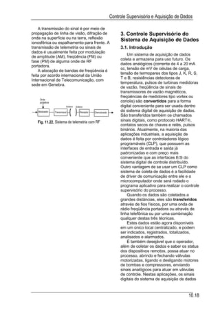 Controle Supervisório e Aquisição de Dados

    A transmissão do sinal é por meio de
propagação de linha de visão, difração de                          3. Controle Supervisório do
onda na superfície ou na terra, reflexão
ionosférica ou espalhamento para frente. A
                                                                   Sistema de Aquisição de Dados
transmissão de telemetria ou sinais de                             3.1. Introdução
dados é usualmente feita por modulação
                                                                       Um sistema de aquisição de dados
de amplitude (AM), freqüência (FM) ou
                                                                   coleta e armazena para uso futuro. Os
fase (PM) de alguma onde de RF
                                                                   dados analógicos (corrente de 4 a 20 mA
portadora.
                                                                   cc, tensão de mV de células de carga,
    A alocação de bandas de freqüência é
                                                                   tensão de termopares dos tipos J, K, R, S,
feita por acordo internacional da União
                                                                   T e B, resistências detectoras de
Internacional de Telecomunicação, com
                                                                   temperatura, pulsos de turbinas medidoras
sede em Genebra.
                                                                   de vazão, freqüência de sinais de
                                                                   transmissores de vazão magnéticos,
                                                                   freqüências de medidores tipo vortex ou
    Onda
    portadora                                                      coriolis) são convertidos para a forma
                          Antena   Antena                          digital conveniente para ser usada dentro
   Modulador    Transmissor           Receptor   Demodulado
                                                                   do sistema digital de aquisição de dados.
                                                                   São transferidos também os chamados
   Fig. 11.22. Sistema de telemetria com RF                        sinais digitais, como protocolo HART,
                                                                   contatos secos de chaves e relés, pulsos
                                                                   binários. Atualmente, na maioria das
                                                                   aplicações industriais, a aquisição de
                                                                   dados é feita por controladores lógico
                                                                   programáveis (CLP), que possuem as
                                                                   interfaces de entrada e saída já
                                                                   padronizadas e com preço mais
                                                                   conveniente que as interfaces E/S do
                                                                   sistema digital de controle distribuído.
                                                                   Outro vantagem de se usar um CLP como
                                                                   sistema de coleta de dados é a facilidade
                                                                   de driver de comunicação entre ele e o
                                                                   microcomputador onde será rodado o
                                                                   programa aplicativo para realizar o controle
                                                                   supervisório do processo.
                                                                       Quando os dados são coletados a
                                                                   grandes distâncias, eles são transferidos
                                                                   através de fios físicos, por uma onda de
                                                                   rádio freqüência portadora ou através de
                                                                   linha telefônica ou por uma combinação
                                                                   qualquer destas três técnicas.
                                                                       Estes dados estão agora disponíveis
                                                                   em um único local centralizado, e podem
                                                                   ser indicados, registrados, totalizados,
                                                                   analisados e alarmados.
                                                                       É também desejável que o operador,
                                                                   além de coletar os dados e saber os status
                                                                   dos dispositivos remotos, possa atuar no
                                                                   processo, abrindo e fechando válvulas
                                                                   motorizadas, ligando e desligando motores
                                                                   de bombas e compressores, enviando
                                                                   sinais analógicos para atuar em válvulas
                                                                   de controle. Nestas aplicações, os sinais
                                                                   digitais do sistema de aquisição de dados



                                                                                                         10.18
 