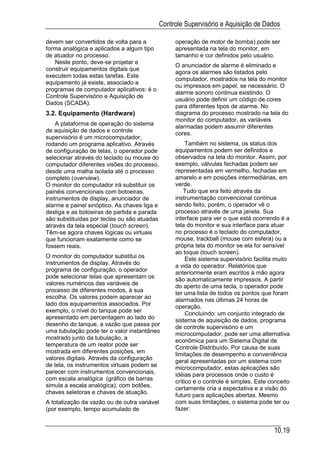 Controle Supervisório e Aquisição de Dados

devem ser convertidos de volta para a              operação de motor de bomba) pode ser
forma analógica e aplicados a algum tipo           apresentada na tela do monitor, em
de atuador no processo.                            tamanho e cor definidos pelo usuário.
   Neste ponto, deve-se projetar e
                                                   O anunciador de alarme é eliminado e
construir equipamentos digitais que
                                                   agora os alarmes são listados pelo
executem todas estas tarefas. Este
                                                   computador, mostrados na tela do monitor
equipamento já existe, associado a
                                                   ou impressos em papel, se necessário. O
programas de computador aplicativos: é o
                                                   alarme sonoro continua existindo. O
Controle Supervisório e Aquisição de
                                                   usuário pode definir um código de cores
Dados (SCADA).
                                                   para diferentes tipos de alarme. No
3.2. Equipamento (Hardware)                        diagrama do processo mostrado na tela do
                                                   monitor do computador, as variáveis
    A plataforma de operação do sistema
                                                   alarmadas podem assumir diferentes
de aquisição de dados e controle
                                                   cores.
supervisório é um microcomputador,
rodando um programa aplicativo. Através                 Também no sistema, os status dos
de configuração de telas, o operador pode          equipamentos podem ser definidos e
selecionar através do teclado ou mouse do          observados na tela do monitor. Assim, por
computador diferentes visões do processo,          exemplo, válvulas fechadas podem ser
desde uma malha isolada até o processo             representadas em vermelho, fechadas em
completo (overview).                               amarelo e em posições intermediárias, em
O monitor do computador irá substituir os          verde.
painéis convencionais com botoeiras,                   Tudo que era feito através da
instrumentos de display, anunciador de             instrumentação convencional contínua
alarme e painel sinóptico. As chaves liga e        sendo feito, porém, o operador vê o
desliga e as botoeiras de partida e parada         processo através de uma janela. Sua
são substituídas por teclas ou são atuadas         interface para ver o que está ocorrendo é a
através da tela especial (touch screen).           tela do monitor e sua interface para atuar
Têm-se agora chaves lógicas ou virtuais            no processo é o teclado do computador,
que funcionam exatamente como se                   mouse, trackball (mouse com esfera) ou a
fossem reais.                                      própria tela do monitor se ela for sensível
                                                   ao toque (touch screen).
O monitor do computador substitui os                    Este sistema supervisório facilita muito
instrumentos de display. Através do
                                                   a vida do operador. Relatórios que
programa de configuração, o operador
                                                   anteriormente eram escritos à mão agora
pode selecionar telas que apresentam os
                                                   são automaticamente impressos. A partir
valores numéricos das variáveis de
                                                   do aperto de uma tecla, o operador pode
processo de diferentes modos, à sua
                                                   ter uma lista de todos os pontos que foram
escolha. Os valores podem aparecer ao
                                                   alarmados nas últimas 24 horas de
lado dos equipamentos associados. Por              operação.
exemplo, o nível do tanque pode ser
                                                        Concluindo: um conjunto integrado de
apresentado em percentagem ao lado do
                                                   sistema de aquisição de dados, programa
desenho do tanque, a vazão que passa por
                                                   de controle supervisório e um
uma tubulação pode ter o valor instantâneo
                                                   microcomputador, pode ser uma alternativa
mostrado junto da tubulação, a                     econômica para um Sistema Digital de
temperatura de um reator pode ser
                                                   Controle Distribuído. Por causa de suas
mostrada em diferentes posições, em
                                                   limitações de desempenho e conveniência
valores digitais. Através da configuração
                                                   geral apresentadas por um sistema com
de tela, os instrumentos virtuais podem se
                                                   microcomputador, estas aplicações são
parecer com instrumentos convencionais,            idéias para processos onde o custo é
com escala analógica (gráfico de barras
                                                   crítico e o controle é simples. Este conceito
simula a escala analógica), com botões,
                                                   certamente cria a expectativa e a visão do
chaves seletoras e chaves de atuação.
                                                   futuro para aplicações abertas. Mesmo
A totalização da vazão ou de outra variável        com suas limitações, o sistema pode ter ou
(por exemplo, tempo acumulado de                   fazer:


                                                                                         10.19
 