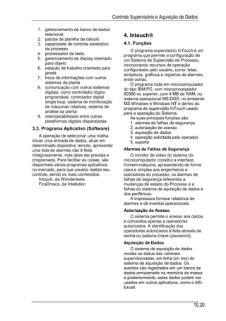 Controle Supervisório e Aquisição de Dados

  1. gerenciamento de banco de dados
     relacional,                                          
                                                4. Intouch
  2. pacote de planilha de cálculo
  3. capacidade de controle estatístico         4.1. Funções
     de processo                                    O programa supervisório InTouch é um
  4. processador de texto                       programa que permite a configuração de
  5. gerenciamento de display orientado         um Sistema de Supervisão de Processo,
     para objeto                                incorporando recursos de operação
  6. estação de trabalho orientada para         configuráveis pelo usuário, como: telas,
     janela                                     sinópticos, gráficos e registros de alarmes,
  7. troca de informações com outros            entre outras.
     sistemas da planta                             O programa roda em microcomputador
  8. comunicação com outros sistemas            do tipo IBM-PC, com microprocessador
     digitais, como controlador lógico          80386 ou superior, com 4 MB de RAM, no
     programável, controlador digital           sistema operacional MS-DOS, no ambiente
     single loop, sistema de monitoração        MS Windows e Windows NT e dentro do
     de máquinas rotativas, sistema de          programa de supervisão InTouch usado
     análise da planta                          para a operação do Sistema.
  9. interoperabilidade entre outras                As suas principais funções são:
     plataformas digitais disparatadas.             1. alarmes de falhas de segurança
3.3. Programa Aplicativo (Software)                 2. autorização de acesso
                                                    3. aquisição de dados
    A operação de selecionar uma malha,             4. operação solicitada pelo operador
iniciar uma entrada de dados, atuar em              5. suporte
determinado dispositivo remoto, apresentar
uma lista de alarmes não é feita                Alarmes de Falhas de Segurança
milagrosamente, mas deve ser prevista e             O monitor de vídeo do sistema do
programada. Para facilitar as coisas, são       microcomputador constitui a interface
disponíveis vários programas aplicativos        homem-máquina, apresentando de forma
no mercado, para que usuário realize seu        clara e simples aos engenheiros e
controle, sendo os mais conhecidos:             operadores do processo, os alarmes de
    Intouch, da Wonderware                      falhas de segurança referentes a
    FicsDmacs, da Intellution                   mudanças de estado do Processo e a
                                                falhas do sistema de aquisição de dados e
                                                dos periféricos.
                                                    A impressora fornece relatórios de
                                                alarmes e de eventos operacionais.
                                                Autorização de Acesso
                                                   O sistema permite o acesso aos dados
                                                e comandos apenas a operadores
                                                autorizados. A identificação dos
                                                operadores autorizados é feita através de
                                                senha ou palavra-chave (password).
                                                Aquisição de Dados
                                                    O sistema de aquisição de dados
                                                recebe os status das variáveis
                                                supervisionadas, em linha (on line) do
                                                sistema de aquisição de dados. Os
                                                eventos são registrados em um banco de
                                                dados armazenado na memória de massa
                                                e posteriormente, estes dados podem ser
                                                usados em outros aplicativos, como o MS-
                                                Excell.



                                                                                      10.20
 