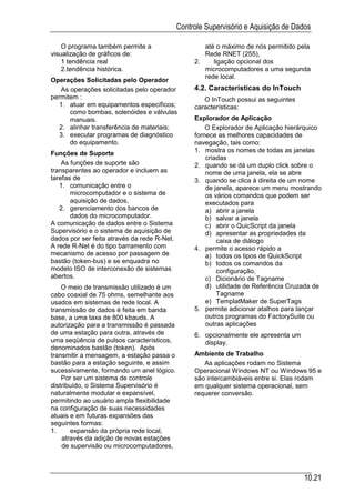 Controle Supervisório e Aquisição de Dados

    O programa também permite a                      até o máximo de nós permitido pela
visualização de gráficos de:                         Rede RNET (255),
    1 tendência real                              2.    ligação opcional dos
    2.tendência histórica.                           microcomputadores a uma segunda
                                                     rede local.
Operações Solicitadas pelo Operador
   As operações solicitadas pelo operador         4.2. Características do InTouch
permitem :                                           O InTouch possui as seguintes
   1. atuar em equipamentos específicos;          características:
      como bombas, solenóides e válvulas
      manuais.                                    Explorador de Aplicação
   2. alinhar transferência de materiais;             O Explorador de Aplicação hierárquico
   3. executar programas de diagnóstico           fornece as melhores capacidades de
      do equipamento.                             navegação, tais como:
Funções de Suporte                                1. mostra os nomes de todas as janelas
                                                      criadas
    As funções de suporte são                     2. quando se dá um duplo click sobre o
transparentes ao operador e incluem as                nome de uma janela, ela se abre
tarefas de                                        3. quando se clica à direita de um nome
   1. comunicação entre o                             de janela, aparece um menu mostrando
       microcomputador e o sistema de                 os vários comandos que podem ser
       aquisição de dados,                            executados para
   2. gerenciamento dos bancos de                     a) abrir a janela
       dados do microcomputador.                      b) salvar a janela
A comunicação de dados entre o Sistema                c) abrir o QuicScript da janela
Supervisório e o sistema de aquisição de              d) apresentar as propriedades da
dados por ser feita através da rede R-Net.                caixa de diálogo
A rede R-Net é do tipo barramento com             4. permite o acesso rápido a
mecanismo de acesso por passagem de                   a) todos os tipos de QuickScript
bastão (token-bus) e se enquadra no                   b) todos os comandos da
modelo ISO de interconexão de sistemas                    configuração,
abertos.                                              c) Dicionário de Tagname
    O meio de transmissão utilizado é um              d) utilidade de Referência Cruzada de
cabo coaxial de 75 ohms, semelhante aos                   Tagname
usados em sistemas de rede local. A                   e) TemplatMaker de SuperTags
transmissão de dados é feita em banda             5. permite adicionar atalhos para lançar
base, a uma taxa de 800 kbauds. A                     outros programas do FactorySuite ou
autorização para a transmissão é passada              outras aplicações
de uma estação para outra, através de             6. opcionalmente ele apresenta um
uma seqüência de pulsos característicos,             display.
denominados bastão (token). Após
transmitir a mensagem, a estação passa o          Ambiente de Trabalho
bastão para a estação seguinte, e assim              As aplicações rodam no Sistema
sucessivamente, formando um anel lógico.          Operacional Windows NT ou Windows 95 e
    Por ser um sistema de controle                são intercambiáveis entre si. Elas rodam
distribuído, o Sistema Supervisório é             em qualquer sistema operacional, sem
naturalmente modular e expansível,                requerer conversão.
permitindo ao usuário ampla flexibilidade
na configuração de suas necessidades
atuais e em futuras expansões das
seguintes formas:
1.     expansão da própria rede local,
    através da adição de novas estações
    de supervisão ou microcomputadores,



                                                                                      10.21
 