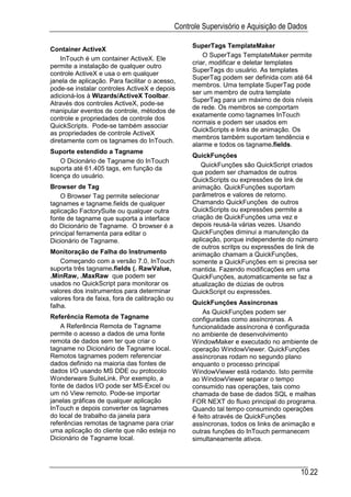 Controle Supervisório e Aquisição de Dados

                                                    SuperTags TemplateMaker
Container ActiveX
                                                        O SuperTags TemplateMaker permite
    InTouch é um container ActiveX. Ele
                                                    criar, modificar e deletar templates
permite a instalação de qualquer outro
                                                    SuperTags do usuário. As templates
controle ActiveX e usa o em qualquer
                                                    SuperTag podem ser definida com até 64
janela de aplicação. Para facilitar o acesso,
                                                    membros. Uma template SuperTag pode
pode-se instalar controles ActiveX e depois
                                                    ser um membro de outra template
adicioná-los à Wizards/ActiveX Toolbar.
                                                    SuperTag para um máximo de dois níveis
Através dos controles ActiveX, pode-se
                                                    de rede. Os membros se comportam
manipular eventos de controle, métodos de
                                                    exatamente como tagnames InTouch
controle e propriedades de controle dos
                                                    normais e podem ser usados em
QuickScripts. Pode-se também associar
                                                    QuickScripts e links de animação. Os
as propriedades de controle ActiveX
                                                    membros também suportam tendência e
diretamente com os tagnames do InTouch.
                                                    alarme e todos os tagname.fields.
Suporte estendido a Tagname
                                                    QuickFunções
    O Dicionário de Tagname do InTouch
                                                       QuickFunções são QuickScript criados
suporta até 61.405 tags, em função da
                                                    que podem ser chamados de outros
licença do usuário.
                                                    QuickScripts ou expressões de link de
Browser de Tag                                      animação. QuickFunções suportam
    O Browser Tag permite selecionar                parâmetros e valores de retorno.
tagnames e tagname.fields de qualquer               Chamando QuickFunções de outros
aplicação FactorySuite ou qualquer outra            QuickScripts ou expressões permite a
fonte de tagname que suporta a interface            criação de QuickFunções uma vez e
do Dicionário de Tagname. O browser é a             depois reusá-la várias vezes. Usando
principal ferramenta para editar o                  QuickFunções diminui a manutenção da
Dicionário de Tagname.                              aplicação, porque independente do número
                                                    de outros scritps ou expressões de link de
Monitoração de Falha do Instrumento                 animação chamam a QuickFunções,
    Começando com a versão 7.0, InTouch             somente a QuickFunções em si precisa ser
suporta três tagname.fields (. RawValue,            mantida. Fazendo modificações em uma
.MinRaw, .MaxRaw que podem ser                      QuickFunções, automaticamente se faz a
usados no QuickScript para monitorar os             atualização de dúzias de outros
valores dos instrumentos para determinar            QuickScript ou expressões.
valores fora de faixa, fora de calibração ou
                                                    QuickFunções Assíncronas
falha.
                                                        As QuickFunções podem ser
Referência Remota de Tagname                        configuradas como assíncronas. A
    A Referência Remota de Tagname                  funcionalidade assíncrona é configurada
permite o acesso a dados de uma fonte               no ambiente de desenvolvimento
remota de dados sem ter que criar o                 WindowMaker e executado no ambiente de
tagname no Dicionário de Tagname local.             operação WindowViewer. QuickFunções
Remotos tagnames podem referenciar                  assíncronas rodam no segundo plano
dados definido na maioria das fontes de             enquanto o processo principal
dados I/O usando MS DDE ou protocolo                WindowViewer está rodando. Isto permite
Wonderware SuiteLink. Por exemplo, a                ao WindowViewer separar o tempo
fonte de dados I/O pode ser MS-Excel ou             consumido nas operações, tais como
um nó View remoto. Pode-se importar                 chamada de base de dados SQL e malhas
janelas gráficas de qualquer aplicação              FOR NEXT do fluxo principal do programa.
InTouch e depois converter os tagnames              Quando tal tempo consumindo operações
do local de trabalho da janela para                 é feito através de QuickFunções
referências remotas de tagname para criar           assíncronas, todos os links de animação e
uma aplicação do cliente que não esteja no          outras funções do InTouch permanecem
Dicionário de Tagname local.                        simultaneamente ativos.




                                                                                        10.22
 