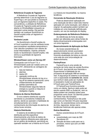 Controle Supervisório e Aquisição de Dados

Referência Cruzada de Tagname                  e a historia do IndustrialSQL na mesma
   A Referência Cruzada de Tagname             tendência.
permite determinar o uso do tagname ou         Conversão de Resolução Dinâmica
SuperTag e, em que janela ou Quickscrit
                                                   Pode-se desenvolver aplicação em
que um tagname específico é usado. Por
                                               uma resolução de tela e rodar esta mesma
conveniência, a utilidade de Referência
                                               aplicação em outra resolução, sem afetar a
Cruzada de Tagname pode permanecer
                                               original. As aplicações podem também ser
aberta no WindowMaker enquanto se
                                               rodadas em uma resolução definida pelo
executam outras tarefas. Ele permite
                                               usuário, em vez da resolução do display.
também ver qualquer QuickScript ou
QuickFunções onde um tagname é                 Endereçamento de Referência Dinâmico
encontrado.                                       As referências de fonte de dados
Variáveis Locais                               podem ser alteradas para várias fontes de
                                               dados dinamicamente endereçadas com
    Os QuickScript e QuickFunções do
                                               um único tagname.
InTouch suportam o uso de variáveis locais
para armazenar resultados temporários e        Desenvolvimento de Aplicação da Rede
criar cálculos complexos com valores de            As novas características de
script intermediários. Usando variáveis        desenvolvimento remoto acomodam
locais no QuickScript e QuickFunções, não      grandes instalações com vários nós,
diminui a quantidade de tagname                incluindo atualização de todos os nós em
licenciado.                                    uma rede de uma única estação de
WindowViewer como um Serviço NT                desenvolvimento.
Começando com InTouch 7.0, o                   FactoryFocus
WindowViewer pode ser rodado como um               FactoryFocus é uma versão de
serviço NT, oferecendo as vantagens de:        somente ver (only view) da versão Runtime
  1. lista de histórico                        do InTouch, que permite aos Gerentes e
  2. alarmes                                   Supervisores a habilidade de ver
  3. dados I/O                                 processos de aplicação HMI em tempo
  4. operação contínua de                      real. A segurança do sistema é aumentada
     WindowViewer através do log on e          com a capacidade de somente ver, desde
     log off do sistema operacional, como      que nenhum dado pode ser mudado. Não
     credenciamento de operador                é necessário mudar as aplicações do
  5. partida automática do                     InTouch para usar FactoryFocus.
     WindowViewer segundo falta de                 O FactoryFocus funciona somente
     energia ou quando a máquina é             como um cliente. Nenhum dado pode ser
     desligada e ligada.                       escrito usando DDE ou SuiteLink, nem os
                                               dados podem ser mexidos (poke) para
Sistema de Alarme Distribuído                  programas como Excel. Os alarmes podem
    O novo sistema distribuído suporta         ser vistos mas não tomados
servidores ou provedores múltiplos de          conhecimentos. FactoryFocus não pode
alarme, dando ao operador a habilidade de      agir como um Servidor I/O para requisitar
simultaneamente ver e tomar                    clientes. As características como animação
conhecimento da informação de alarme de        de links, tagnames, tempo real e
vários locais remotos.                         tendências históricas são apenas vistas.
Historia Distribuída                           Outros Benefícios
    O sistema de tendência histórica               Outras características do InTouch
distribuída permite especificar                incluem:
dinamicamente uma fonte de dados de            ♦ conectividade com mais de 300
arquivo histórico diferente para cada pena         Servidores I/O
de um gráfico de tendência, permitindo ao      ♦ Solução de baixo custo para ver o
operador também ver a historia do InTouch          processo, menor que com um HMI
                                                   completo



                                                                                   10.23
 
