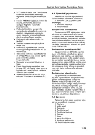 Controle Supervisório e Aquisição de Dados

♦ VTQ (valor do dado, com TimeStamp e
                                                4.4. Tipos de Equipamentos
  Qualidade associadas) de I/O tipo
  tagnames fornecidos por um servidos              Existem três tipos de equipamentos
  I/º                                           constituintes do sistema de supervisão:
♦ Função HTSelectTag() que permite ao              1. animados DDE (Dynamic Data
  usuário, em runtime, selecionar               Exchange),
  qualquer Tagname registrado                      2. animados não-DDE
  historicamente.                                  3. não animados
♦ Protocolo SuiteLink, que permite              Equipamentos animados DDE
  comandos de aplicação (lê, escreve e
  atualiza) e seus dados associados                Equipamentos DDE são aqueles cujos
  serem passados entre aplicações de            símbolos no programa aplicativo geram
  cliente e aplicações do servidor.             comandos para o campo via sistema de
                                                aquisição de dados (por exemplo, atuação
♦ Facilmente colocado em rede com
                                                das válvulas solenóides) ou que recebem
  NetDDE.
                                                sinais do campo via sistema de aquisição
♦ Visão do processo em aplicação de
                                                de dados (por exemplo, alarmes em geral,
  tempo real.
                                                como PSH e LSH).
♦ Formato GUI (Interface de Unidade
  Gráfica) padrão para Windows NT ou            Equipamentos animados não DDE
  Windows 95.                                      Equipamentos não-DDE são aqueles
♦ click direito no mouse suporta através        cujos símbolos do aplicativo não geram
  do WindowMaker para acesso rápido             comandos para o campo via sistema de
  para comandos usados                          aquisição de dados e não recebem sinais
  freqüentemente.                               do campo (por exemplo bombas, e outros
♦ Barras de ferramentas flutuantes e            equipamentos cuja existência na tela serve
  fixas.                                        somente para ajudar no acompanhamento
♦ Paleta de cores personalizável que            do processo e definir o local da atuação),
  fornece 16,7 milhões de cores (suporte        mas cujo status pode ser alterado pelo
  limitado pela capacidade do cartão de         operador.
  vídeo do computador).                         Equipamentos não animados
♦ Suporte para nome de arquivo longo,
  como no Windows 95 e Windows NT.                  Equipamentos não-animados são
                                                aqueles cujos símbolos do aplicativo não
                                                geram comandos para o campo via
                                                sistema de aquisição de dados, não
                                                recebem sinais do campo e não podem ter
                                                seu status alterado pelo operador (por
                                                exemplo as válvulas de alívio, válvulas
                                                auto reguladas, e outros equipamentos) e
                                                cuja existência na tela serve somente para
                                                ajudar na visualização do processo.
                                                4.5. Operação
                                                   Tipicamente, tem-se as seguintes telas
                                                para a operação do processo:
                                                   1. Abertura
                                                   2. Visão geral
                                                   3. Operação
                                                   4. Tendência real
                                                   5. Tendência histórica
                                                   6. Alarmes
                                                   7. Ajuda
                                                   8. Menu de utilitários
                                                   9. Ajuste de parâmetros
                                                   10. Relatório instantâneo


                                                                                     10.24
 