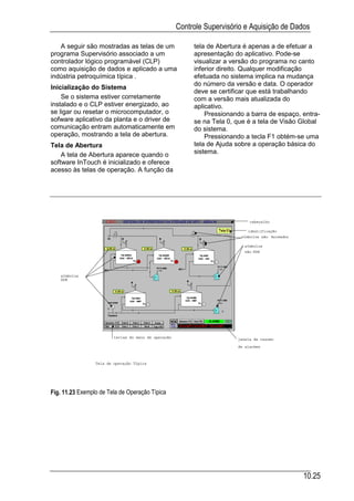 Controle Supervisório e Aquisição de Dados

   A seguir são mostradas as telas de um                   tela de Abertura é apenas a de efetuar a
programa Supervisório associado a um                       apresentação do aplicativo. Pode-se
controlador lógico programável (CLP)                       visualizar a versão do programa no canto
como aquisição de dados e aplicado a uma                   inferior direito. Qualquer modificação
indústria petroquímica típica .                            efetuada no sistema implica na mudança
                                                           do número da versão e data. O operador
Inicialização do Sistema
                                                           deve se certificar que está trabalhando
    Se o sistema estiver corretamente                      com a versão mais atualizada do
instalado e o CLP estiver energizado, ao                   aplicativo.
se ligar ou resetar o microcomputador, o                       Pressionando a barra de espaço, entra-
sofware aplicativo da planta e o driver de                 se na Tela 0, que é a tela de Visão Global
comunicação entram automaticamente em                      do sistema.
operação, mostrando a tela de abertura.                        Pressionando a tecla F1 obtém-se uma
Tela de Abertura                                           tela de Ajuda sobre a operação básica do
    A tela de Abertura aparece quando o                    sistema.
software InTouch é inicializado e oferece
acesso às telas de operação. A função da




                                                                              cabeçalho

                                                                             identificação
                                                                          símbolos não Animados

                                                                           símbolos
                                                                           não DDE




   símbolos
   DDE




                         teclas do menu de operação
                                                                         janela de resumo

                                                                         de alarmes



                 Tela de operação Típica




Fig. 11.23 Exemplo de Tela de Operação Típica




                                                                                                  10.25
 