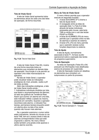 Controle Supervisório e Aquisição de Dados

                                                  Menu da Tela de Visão Geral
Tela de Visão Geral
                                                     O menu inferior permite que o operador
   A tela de Visão Geral apresenta todos
                                                  execute as seguintes funções :
os elementos ativos de cada uma das telas
                                                    1. A tecla SOCORRO (F1) chama a
de operação, de forma resumida.
                                                        tela de Ajuda Geral .
                                                    2. A navegação entre as telas de
                                                        operação (tela 1 a Tela 4) é feita
                                                        através de teclas individuais
                                                        acessadas pelo mouse, pela tecla
                                                        TAB ou ainda com o uso das teclas
                                                        PGUP ou PGDN.
                                                    3. A tecla de ALARMES (F9) do menu
                                                        permite que o operador entre na tela
                                                        de alarmes e eventos do sistema.
                                                    4. A tecla UTIL (F2) do menu permite
                                                        que o operador acesse outras
                                                        funções disponíveis no sistema.
                                                  Tela de Ajuda
                                                     A tela de Ajuda, normalmente
                                                  associada à tecla F1, fornece auxilio
                                                  operacional sobre a operação das teclas
Fig. 11.24 Tela de Visão Geral                    do programa supervisório.
                                                  Tela de Operação
    A tela de Visão Geral (Tela 00), mostra          As telas de Operação (Telas 00 a 04)
de uma forma resumida todos os                    possuem as informações mais detalhadas
elementos que compõem as demais telas             acerca do processo em supervisão.
de operação. Sua função é a de permitir ao           A tela de Operação mostra em detalhes
operador uma visão macroscópica do                os elementos que compõem um
aplicativo.                                       subprocesso ou parte do processo.
    Na tela de Visão Geral, o operador
pode visualizar todas as indicações
analógicas de nível, pressão, vazão e pH
de todas as telas.
    Além das indicações analógicas, a tela
de Visão Geral mostra ainda :
1. Indicadores individuais divididos por tela,
que fazem o acompanhamento de alarmes,
ao lado dos gráficos de Tendência Real.
Assim que ocorrer um alarme em uma tela,
este indicador reflete o estado do mesmo,
piscando em vermelho. Quando o operador
reconhece este alarme, o indicador fica
laranja, permanece laranja enquanto existir       Fig. 11.25 Tela de Operação 01 - Tanques
um alarme ativo na tela e fica verde
quando não houver mais alarmes.
    Se o operador posiciona o cursor sobre
estes indicadores, através do mouse ou via
tecla TAB, tem-se o acesso direto à tela de
alarmes correspondente à tela que está
originando o alarme. No menu inferior
existe também uma janela onde aparece o
ultimo alarme ocorrido.



                                                                                             10.26
 