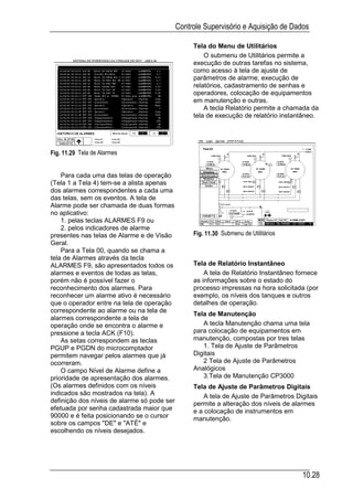 Controle Supervisório e Aquisição de Dados

                                                  Tela do Menu de Utilitários
                                                      O submenu de Utilitários permite a
                                                  execução de outras tarefas no sistema,
                                                  como acesso à tela de ajuste de
                                                  parâmetros de alarme, execução de
                                                  relatórios, cadastramento de senhas e
                                                  operadores, colocação de equipamentos
                                                  em manutenção e outras.
                                                      A tecla Relatório permite a chamada da
                                                  tela de execução de relatório instantâneo.




Fig. 11.29 Tela de Alarmes


    Para cada uma das telas de operação
(Tela 1 a Tela 4) tem-se a alista apenas
dos alarmes correspondentes a cada uma
das telas, sem os eventos. A tela de
Alarme pode ser chamada de duas formas
no aplicativo:
    1. pelas teclas ALARMES F9 ou
    2. pelos indicadores de alarme
presentes nas telas de Alarme e de Visão          Fig. 11.30 Submenu de Utilitários
Geral.
    Para a Tela 00, quando se chama a
tela de Alarmes através da tecla
ALARMES F9, são apresentados todos os             Tela de Relatório Instantâneo
alarmes e eventos de todas as telas,                  A tela de Relatório Instantâneo fornece
porém não é possível fazer o                      as informações sobre o estado do
reconhecimento dos alarmes. Para                  processo impressas na hora solicitada (por
reconhecer um alarme ativo é necessário           exemplo, os níveis dos tanques e outros
que o operador entre na tela de operação          detalhes de operação.
correspondente ao alarme ou na tela de
                                                  Tela de Manutenção
alarmes correspondente a tela de
operação onde se encontra o alarme e                 A tecla Manutenção chama uma tela
pressione a tecla ACK (F10).                      para colocação de equipamentos em
    As setas correspondem as teclas               manutenção, compostas por tres telas
PGUP e PGDN do microcomptador                        1. Tela de Ajuste de Parâmetros
permitem navegar pelos alarmes que já             Digitais
ocorreram.                                           2 Tela de Ajuste de Parâmetros
    O campo Nível de Alarme define a              Analógicos
prioridade de apresentação dos alarmes.              3.Tela de Manutenção CP3000
(Os alarmes definidos com os níveis               Tela de Ajuste de Parâmetros Digitais
indicados são mostrados na tela). A                   A tela de Ajuste de Parâmetros Digitais
definição dos níveis de alarme só pode ser        permite a alteração dos níveis de alarmes
efetuada por senha cadastrada maior que           e a colocação de instrumentos em
90000 e é feita posicionando se o cursor          manutenção.
sobre os campos "DE" e "ATÉ" e
escolhendo os níveis desejados.




                                                                                       10.28
 