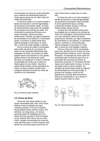 Componentes Eletromecânicos
convenientes na chave de vazão permitem       valor critico baixo e abaixo de um valor
que o sistema de lubrificação opere de        alto.
modo seguro acima de um valor critico da          A chave de nível é um modo simples e
vazão do lubrificante.                        barato de executar o controle liga-desliga
    A chave de vazão é um modo simples e      de processos envolvendo nível de liquido.
barato de executar o controle liga-desliga    A chave geralmente liga ou desliga
de processos envolvendo vazão. A chave        motores de bombas quando o nível do
de vazão também pode servir de proteção       liquido atinge valores críticos.
de um sistema de controle de vazão. Um            A chave de nível também pode servir
controlador convencional fornece uma          de proteção de um sistema de controle de
vazão constante, dentro da banda              nível. Um controlador convencional fornece
proporcional. Quando, por algum problema      um nível constante, dentro da banda
do controlador ou do sistema, o controlador   proporcional. Quando, por algum problema
perde o controle e a vazão tende para         do controlador ou do sistema, o controlador
valores perigosos muito baixo ou muito        perde o controle e o nível tende para
alto, a chave de vazão desliga o sistema.     valores perigosos muito baixo ou muito
    Como a chave de vazão é comandada         alto, a chave de nível desliga o sistema.
pela vazão, ela deve ter um sensor de             Como a chave de nível é comandada
vazão ou ser acionada diretamente pela        pelo nível, ela deve ter um sensor de nível
passagem do fluido. As chaves de vazão        preferivelmente mecânico, como uma bóia
podem operar com líquidos ou com gases        flutuadora. A operação da chave pode ser
(airflow switch). Há chaves de vazão          controlada pelo movimento para cima ou
térmicas ou mecânicas. A chave é inserida     para baixo de uma bóia que flutua na
na tabulação de modo que a vazão do           superfície do liquido. O movimento da bóia
fluido passa em seu interior. Quando a        causa uma haste operar a chave. A chave
vazão atinge valores críticos ajustados na    acionada muda os seus contatos. Os
chave, os seus contatos mudam para            contatos da chave fazem parte do sistema
energizar bobinas de starter de motor de      de alimentação do motor da bomba. O
bomba ou de compressor.                       arranjo dos contatos, se NA ou NF,
                                              depende se a bomba está enchendo o
                                              tanque ou esvaziando-o, se o tanque é
                                              seguro quando vazio ou cheio.




Fig. 2.8. Chave de vazão mecânica

3.4. Chave de Nível
     Chave de nível (float switch) é uma
chave comandada pelo nível. Uma chave
elétrica muda os estados dos seus             Fig. 2.9. Chave de nível acionada por bóia
contatos quando o nível de um liquido
atinge determinados valores críticos. Por
exemplo, por segurança, um tanque
aquecido pode ser desligado por uma
chave de nível, quando o nível do liquido
no seu interior ficar menor que um valor
critico. Ajustes convenientes na chave de
nível permitem que o nível do tanque varie
dentro de uma faixa segura acima de um



                                                                                           2.7
 