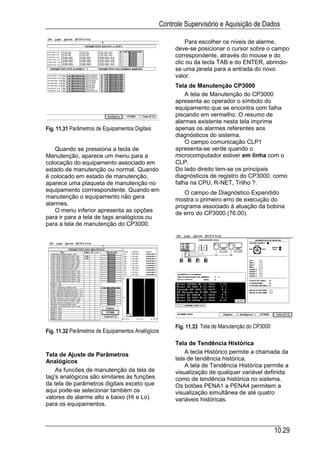 Controle Supervisório e Aquisição de Dados

                                                          Para escolher os níveis de alarme,
                                                      deve-se posicionar o cursor sobre o campo
                                                      correspondente, através do mouse e do
                                                      clic ou da tecla TAB e do ENTER, abrindo-
                                                      se uma janela para a entrada do novo
                                                      valor.
                                                      Tela de Manutenção CP3000
                                                          A tela de Manutenção do CP3000
                                                      apresenta ao operador o símbolo do
                                                      equipamento que se encontra com falha
                                                      piscando em vermelho. O resumo de
                                                      alarmes existente nesta tela imprime
Fig. 11.31 Parâmetros de Equipamentos Digitais        apenas os alarmes referentes aos
                                                      diagnósticos do sistema.
                                                          O campo comunicação CLP1
    Quando se pressiona a tecla de                    apresenta-se verde quando o
Manutenção, aparece um menu para a                    microcomputador estiver em linha com o
colocação do equipamento associado em                 CLP.
estado de manutenção ou normal. Quando                Do lado direito tem-se os principais
é colocado em estado de manutenção,                   diagnósticos de registro do CP3000, como
aparece uma plaqueta de manutenção no                 falha na CPU, R-NET, Trilho ?.
equipamento corrrespondente. Quando em                   O campo de Diagnóstico Expandido
manutenção o equipamento não gera                     mostra o primeiro erro de execução do
alarmes.                                              programa associado à atuação da bobina
    O menu inferior apresenta as opções               de erro do CP3000 (76.00).
para ir para a tela de tags analógicos ou
para a tela de manutenção do CP3000.




                                                      Fig. 11.33 Tela de Manutenção do CP3000
Fig. 11.32 Parâmetros de Equipamentos Analógicos

                                                      Tela de Tendência Histórica
Tela de Ajuste de Parâmetros                              A tecla Histórico permite a chamada da
Analógicos                                            tela de tendência histórica.
                                                          A tela de Tendência Histórica permite a
    As funcões de manutenção da tela de               visualização de qualquer variável definida
tag's analógicos são similares às funções             como de tendência histórica no sistema.
da tela de parâmetros digitais exceto que             Os botões PENA1 a PENA4 permitem a
aqui pode-se selecionar também os                     visualização simultânea de até quatro
valores de alarme alto e baixo (Hi e Lo)              variáveis históricas.
para os equipamentos.



                                                                                                10.29
 