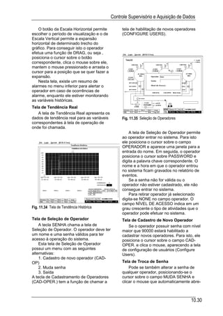 Controle Supervisório e Aquisição de Dados

    O botão da Escala Horizontal permite         tela de habilitação de novos operadores
escolher o período de visualização e o de        (CONFIGURE USERS).
Escala Vertical permite a expansão
horizontal de determinado trecho do
gráfico. Para conseguir isto o operador
efetua uma função de DRAG, ou seja ,
posiciona o cursor sobre o botão
correspondente, clica o mouse sobre ele,
mantem o mouse pressionado e arrasta o
cursor para a posição que se quer fazer a
expansão.
    Nesta tela, existe um resumo de
alarmes no menu inferior para alertar o
operador em caso de ocorrências de
alarme, enquanto ele estiver monitorando
as variáveis históricas.
Tela de Tendência Real
   A tela de Tendência Real apresenta os
dados de tendência real para as variáveis        Fig. 11.35 Seleção de Operadores
correspondentes à tela de operação de
onde foi chamada.
                                                     A tela de Seleção de Operador permite
                                                 ao operador entrar no sistema. Para isto
                                                 ele posiciona o cursor sobre o campo
                                                 OPERADOR e aparece uma janela para a
                                                 entrada do nome. Em seguida, o operador
                                                 posiciona o cursor sobre PASSWORD e
                                                 digita a palavra chave correspondente. O
                                                 nome e a hora em que o operador entrou
                                                 no sistema ficam gravados no relatório de
                                                 eventos.
                                                     Se a senha não for válida ou o
                                                 operador não estiver cadastrado, ele não
                                                 consegue entrar no sistema.
                                                     Para retirar operador já selecionado
                                                 digita-se NONE no campo operador. O
                                                 campo NÍVEL DE ACESSO indica em um
Fig. 11.34 Tela de Tendência Histórica           grau crescente o tipo de atividades que o
                                                 operador pode efetuar no sistema.
Tela de Seleção de Operador                      Tela de Cadastro de Novo Operador
    A tecla SENHA chama a tela de                   Se o operador possuir senha com nível
Seleção de Operador. O operador deve ter         maior que 90000 estará habilitado a
um nome e uma senha válidos para ter             cadastrar novos operadores. Para isto, ele
acesso à operação do sistema.                    posiciona o cursor sobre o campo CAD-
    Esta tela de Seleção de Operador             OPER. e clica o mouse, aparecendo a tela
possui um menu com as seguintes                  de configuração de usuários (Configure
alternativas:                                    Users).
    1. Cadastro de novo operador (CAD-
OP)                                              Tela de Troca de Senha
    2. Muda senha                                    Pode se também alterar a senha de
    3. Saída                                     qualquer operador, posicionando-se o
A tecla de Cadastramento de Operadores           cursor sobre o campo MUDA SENHA e
(CAD-OPER.) tem a função de chamar a             clicar o mouse que automaticamente abre-



                                                                                     10.30
 