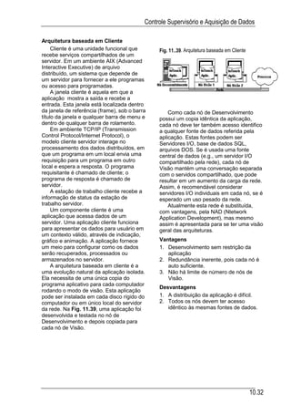 Controle Supervisório e Aquisição de Dados

Arquitetura baseada em Cliente
     Cliente é uma unidade funcional que        Fig. 11..39. Arquitetura baseada em Cliente
recebe serviços compartilhados de um
servidor. Em um ambiente AIX (Advanced
Interactive Executive) de arquivo
distribuído, um sistema que depende de
um servidor para fornecer a ele programas
ou acesso para programadas.
     A janela cliente é aquela em que a
aplicação mostra a saída e recebe a
entrada. Esta janela está localizada dentro
da janela de referência (frame), sob o barra        Como cada nó de Desenvolvimento
título da janela e qualquer barra de menu e     possui um copia idêntica da aplicação,
dentro de qualquer barra de rolamento.          cada nó deve ter também acesso identifico
     Em ambiente TCP/IP (Transmission           a qualquer fonte de dados referida pela
Control Protocol/Internet Protocol), o          aplicação. Estas fontes podem ser
modelo cliente servidor interage no             Servidores I/O, base de dados SQL,
processamento dos dados distribuídos, em        arquivos DOS. Se é usada uma fonte
que um programa em um local envia uma           central de dados (e.g., um servidor I/O
requisição para um programa em outro            compartilhado pela rede), cada nó de
local e espera a resposta. O programa           Visão mantém uma conversação separada
requisitante é chamado de cliente; o            com o servidos compartilhado, que pode
programa de resposta é chamado de               resultar em um aumento da carga da rede.
servidor.                                       Assim, é recomendável considerar
     A estação de trabalho cliente recebe a     servidores I/O individuais em cada nó, se é
informação de status da estação de              esperado um uso pesado da rede.
trabalho servidor.                                  Atualmente esta rede é substituída,
     Um componente cliente é uma                com vantagens, pela NAD (Ntetwork
aplicação que acessa dados de um                Application Development), mas mesmo
servidor. Uma aplicação cliente funciona        assim é apresentada para se ter uma visão
para apresentar os dados para usuário em        geral das arquiteturas.
um contexto válido, através de indicação,
gráfico e animação. A aplicação fornece         Vantagens
um meio para configurar como os dados           1. Desenvolvimento sem restrição da
serão recuperados, processados ou                  aplicação
armazenados no servidor.                        2. Redundância inerente, pois cada nó é
     A arquitetura baseada em cliente é a          auto suficiente.
uma evolução natural da aplicação isolada.      3. Não há limite de número de nós de
Ela necessita de uma única copia do                Visão.
programa aplicativo para cada computador
                                                Desvantagens
rodando o modo de visão. Esta aplicação
pode ser instalada em cada disco rígido do      1. A distribuição da aplicação é difícil.
computador ou em único local do servidor        2. Todos os nós devem ter acesso
da rede. Na Fig. 11.39, uma aplicação foi          idêntico às mesmas fontes de dados.
desenvolvida e testada no nó de
Desenvolvimento e depois copiada para
cada nó de Visão.




                                                                                              10.32
 