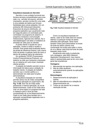 Controle Supervisório e Aquisição de Dados

Arquitetura baseada em Servidor
     Servidor é uma unidade funcional que
fornece serviços compartilhados para uma
rede, e.g., servidor de arquivo, servidor
impressora, servidor correio.Em uma rede,
é uma estação de dados que fornece
facilidades para outras estações. Em um
ambiente AIX (Advanced Interactive
                                                Fig. 11.40. Arquitetura baseada em Servidor
Executive) de arquivo distribuído, um
programa aplicativo que usualmente roda
em segundo plano e é controlado pelo
controlador do programa do sistema. O
                                                    Como na arquitetura baseada em
programa manipula a comunicação
                                                cliente, cada nó de Visão deve ter acesso
interprocesso, ligacoes dos cleitnes, faz a
                                                idêntico a quaisquer fontes de dados
demultiplexagem nas telas e multiplexa as
                                                referidas pela aplicação. Deve haver
entradas de volta para os clientes.
                                                também meios para personalizar os locais
     A janela cliente é aquela em que a
                                                da fonte de dados usando uma
aplicação mostra a saída e recebe a
                                                combinação de scritps para obter o nome
entrada. Esta janela está localizada dentro
                                                do nó e alterar cada local de fonte de dado
da janela de referência (frame), sob o barra
                                                baseado neste nome.
título da janela e qualquer barra de menu e
                                                    Atualmente esta rede é substituída,
dentro de qualquer barra de rolamento.
                                                com vantagens, pela NAD (Network
     Em ambiente TCP/IP (Transmission
                                                Application Development), mas mesmo
Control Protocol/Internet Protocol), um
                                                assim é apresentada para se ter uma visão
sistema na rede que manipula a requiscao
                                                geral das arquiteturas.
de um sistema em outro local, chamado
cliente servidor.                               Vantagens:
     A estação de trabalho servidor envia a     1. Manutenção de apenas uma aplicação.
informação de status para a estação de          2. Nós de visão atualizam
trabalho cliente. A estação de trabalho            automaticamente quando as aplicações
servidor usa o monitor gráfico e o                 se alteram.
administrador de visão para funções
administrativas.                                Desvantagens
     A arquitetura baseada em servidor          1. Desenvolvimento de aplicação é
permite vários nós de Visão compartilhar           restrito.
uma única aplicação do supervisório. Na         2. Não há redundância se a estação de
Fig. 11.40, dois nós de Visão estão                Desenvolvimento cai.
acessando a mesma aplicação, do nó de           3. Todos os nós devem ter a mesma
Desenvolvimento. Cada nó de Visão deve             resolução da tela.
criar um drive lógico no programa da rede
e mapeá-lo para o drive da rede
compartilhado do nó de Desenvolvimento.
Cada nó de Visão deve também ter a
aplicação compartilhada registrada com o
programa aplicativo.




                                                                                              10.33
 