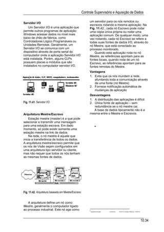 Controle Supervisório e Aquisição de Dados

                                                         um servidor para os nós remotos ou
Servidor I/O
                                                         escravos rodando a mesma aplicação. Na
    Um Servidor I/O é uma aplicação que                  Fig. 11.42., cada nó Escravo pode rodar
permite outros programas de aplicação                    uma cópia única própria ou rodar uma
Windows acessar dados no nível mais                      aplicação comum. De qualquer modo, uma
baixo de chão de fábrica, como                           vez rodando, cada nó Escravo se refere a
Controladores Lógico Programáveis ou                     todas suas fontes de dados I/O, através do
Unidades Remotas. Geralmente, um                         nó Mestre, que está conectado ao
Servidor I/O se comunica com um                          processo monitorado.
dispositivo através de porta serial do                       Quando esta aplicação roda no nó
computador onde a aplicação Servidor I/O                 Mestre, as referências apontam para as
está instalada. Porém, alguns CLPs                       fontes locais, quando roda de um nó
possuem placas e módulos que são                         Escravo, as referências apontam para as
instalados no computador servidor I/O.                   fontes remotas do Mestre.
                                                         Vantagens
                                                         1. Evita que os nós inundem a rede,
                                                            afunilando toda a comunicação através
                                                            de uma fonte (nó Mestre)
                                                         2. Fornece notificação automática de
                                                            mudanças de aplicação
                                                         Desvantagens
                                                         1. A distribuição das aplicações é difícil.
Fig. 11.41. Servidor I/O                                 2. Única fonte de aplicação – sem
                                                            redundância se o nó mestre cai.
                                                            A base de dados tipicamente não é a
Arquitetura Mestre/Escravo                               mesma entre o Mestre e Escravos.
    Estação mestre (master) é a que pode
selecionar e transmitir uma mensagem
para uma estação escrava. Em dado
momento, só pode existir somente uma
estação mestre na link de dados.
    Na rede, o nó mestre é aquele que
inicia a transferência de todos os dados.
A arquitetura mestre/escravo permite que
os nós de Visão sejam configurados em
uma arquitetura tipo servidor ou cliente,
mas não requer que todos os nós tenham
as mesmas fontes de dados.




Fig. 11.42. Arquitetura baseada em Mestre/Escravo


   A arquitetura define um nó como
Mestre, geralmente o computador ligado
ao processo industrial. Este nó age como
                                                          ApostilasAutomação   Controle.doc   03 NOV 97 Isubstitui Platt3.doc, 13 MAI 97)




                                                                                                                                             10.34
 