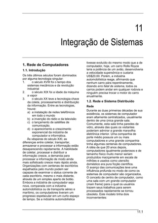 11
                             Integração de Sistemas
                                              tivesse evoluído do mesmo modo que a de
1. Rede de Computadores                       computador, hoje, um carro Rolls Royce
1.1. Introdução                               teria a potência de um avião, desenvolveria
                                              a velocidade supersônica e custaria
Os três últimos séculos foram dominados       US$20,00. Porém, a indústria
por alguma tecnologia singular:               automobilística reage, afirmando que
1.      o século XVIII foi o tempo dos        nenhum carro pára repentinamente,
    sistemas mecânicos e da revolução         dizendo erro fatal de sistema, todos os
    industrial                                carros podem andar em qualquer rodovia e
2.      o século XIX foi a idade da máquina   ninguém precisa trocar o motor do carro
    a vapor                                   anualmente.
3.      o século XX teve a tecnologia chave
    da coleta, processamento e distribuição   1.2. Rede e Sistema Distribuído
    da informação. Entre as tecnologias,      Rede
    houve:
                                              Durante as duas primeiras décadas de sua
    a) a instalação de redes telefônicos
                                              existência, os sistemas de computador
        em todo o mundo
                                              eram altamente centralizados, usualmente
    b) a invenção do rádio e da televisão
                                              dentro de uma única grande sala.
    c) o lançamento de satélites de
                                              Comumente, esta sala tinha paredes de
        comunicação.
                                              vidro, através das quais os visitantes
    d) o aparecimento e crescimento
                                              poderiam admirar a grande maravilha
        exponencial da indústria de
                                              eletrônica interior. Uma companhia de
        computador e informática.
                                              porte médio possuía um ou mais
    Às vésperas do século XXI, as
                                              computadores e uma grande companhia
diferenças entre coletar, transportar,
                                              tinha algumas centenas de computadores.
armazenar e processar a informação estão
                                              A idéia de que 20 anos depois,
desaparecendo rapidamente. A habilidade
                                              computadores igualmente poderosos e de
de coletar, processar e distribuir a
                                              tamanho físico muito menor seriam
informação cresce, a demanda para
                                              produzidos maciçamente em escala de
processar a informação de modo ainda
                                              milhões e usados como utensílio
mais sofisticado cresce mais rápido ainda.
                                              doméstico era pura ficção científica.
Organizações com centenas de escritórios
                                              O avanço das comunicações teve uma
espalhados pelo mundo podem ser
                                              influência profunda no modo de como os
capazes de examinar o status corrente de
                                              sistemas de computador são organizados.
cada escritório, mesmo o mais distante,
                                              O conceito de centro de computador, como
através de um simples aperto de botão.
                                              uma sala com um grande computador
Embora a indústria de computador seja
                                              (main frame) para o qual os usuários
nova, comparada com a indústria
                                              trazem seus trabalhos para serem
automobilística ou de transporte aéreo e
                                              processados rapidamente se tornou
marítimo, os computadores tiveram um
                                              obsoleto. Este modelo tinha dois
progresso espetacular em um curto espaço
                                              inconvenientes:
de tempo. Se a indústria automobilística



                                                                                    11.1
 