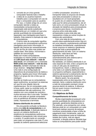 Integração de Sistemas

1. conceito de um único grande                  o melhor processador, encontrar e
    computador fazendo todo o trabalho          transportar todos os arquivos de entrada
2. a idéia de os usuários trazerem              para este processador e colocar os
    trabalho para o computador em vez de        resultados em um local apropriado.
    levar o computador para os usuários.        O usuário de um sistema distribuído não
    Por isso, o modelo antigo de um único       sabe que há vários processadores, ele vê
computador atender a todas as                   tudo como um único processador virtual. A
necessidades computacionais da                  alocação de trabalhos para processadores
organização está sendo substituído              e arquivos para discos, movimento de
rapidamente por um modelo em que uma            arquivos entre onde eles estão
grande quantidade de computadores               armazenados e para onde eles são
separados mas interligados para fazer o         necessários e todas as outras funções do
trabalho. Este sistema é chamado de rede        sistema são automáticas.
de computadores.                                    Com uma rede de computadores, um
    O termo rede de computador significa        usuário deve explicitamente entrar (log on)
um conjunto de computadores autônomos           em uma máquina, explicitamente submeter
interligados para trocar informação. A          os trabalhos remotamente, explicitamente
ligação não precisa ser necessariamente         mover arquivos no sistema e geralmente
um par de fios de cobre mas podem ser           manipular toda a personalidade de
usados laser, fibra óptica, microondas e        gerenciamento da rede. Com um sistema
satélites de comunicação.                       distribuído, nada deve ser feito
Rede com muitos computadores                    explicitamente, tudo é feito
localizados no mesmo prédio é chamada           automaticamente pelo sistema sem o
de LAN (local area network – rede de            conhecimento do usuário.
área local), em contraste com a chamada         Na realidade, um sistema distribuído é um
WAN (wide area network – rede de área           caso especial de rede, onde o programa dá
distante), também chamada de rede de            a ela um alto grau de coerência e
longo alcance – long haul network.              transparência. Assim, a diferença entre
Uma rede é uma configuração de                  uma rede e um sistema distribuído reside
dispositivos de processamento de dados e        no programa (software), especialmente o
programa, ligados para trocar informação.       sistema operacional e praticamente não há
Rede é um grupo de nós e links que os           diferença de equipamento (hardware).
interligam.                                         Mesmo assim, há uma grande
Quando se impõe que os computadores             superposição entre os dois assuntos. Por
sejam autônomos, se excluem os sistemas         exemplo, tanto o sistema distribuído como
em que há uma relação clara de                  a rede de computador precisam mover
mestre/escravo. Se um computador pode,          arquivos dentro do sistema. A diferença
à força, partir, parar ou controlar outro, os   fica em quem invoca o movimento, o
computadores não são autônomos. Um              sistema ou o usuário.
sistema com uma unidade de controle e
muitos escravos não é uma rede. Também
                                                1.3. Objetivos da Rede
não é uma rede um grande computador             Compartilhamento de fontes
com os periféricos de leitoras remotas de           Muitas organizações já possuem uma
cartão, impressoras e terminais.                grande quantidade de computadores em
Sistema distribuído de controle                 operação, geralmente distantes entre si.
    Há uma grande confusão na literatura        Por exemplo, uma companhia com várias
entre uma rede de computadores e um             fábricas pode ter um computador em cada
sistema distribuído. A distinção básica é       local para rastrear arquivos de estoque,
                                                monitorar produtividade e fazer a folha de
que em um sistema distribuído, a
                                                pagamento local. Inicialmente, cada um
existência de computadores autônomos
múltiplos é transparente (não visível) para     destes computadores pode ter trabalhado
                                                isolado dos outros, mas em algum
o usuário. O usuário tecla um comando
                                                momento, a direção pode ter decidido ligar
para rodar um programa e ele roda. É uma
                                                todos os computadores para poder extrair
questão do sistema operacional selecionar


                                                                                      11.2
 