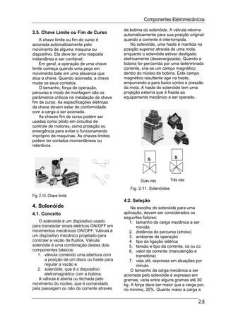 Componentes Eletromecânicos
                                             da bobina do solenóide. A válvula retorna
3.5. Chave Limite ou Fim de Curso            automaticamente para sua posição original
    A chave limite ou fim de curso é         quando a corrente é interrompida.
acionada automaticamente pelo                    No solenóide, uma haste é mantida na
movimento de alguma maquina ou               posição superior através de uma mola,
dispositivo. Ela deve ter uma resposta       enquanto o solenóide estiver desligado
instantânea e ser confiável.                 eletricamente (desenergizada). Quando a
    Em geral, a operação de uma chave        bobina for percorrida por uma determinada
limite começa quando uma peça em             corrente, cria-se um campo magnético
movimento bate em uma alavanca que           dentro do núcleo da bobina. Este campo
atua a chave. Quando acionada, a chave       magnético resultante age na haste,
muda os seus contatos.                       empurrando-a para baixo contra a pressão
    O tamanho, força de operação,            da mola. A haste do solenóide tem uma
percurso e modo de montagem são os           projeção externa que é fixada ao
parâmetros críticos na instalação da chave   equipamento mecânico a ser operado.
fim de curso. As especificações elétricas
da chave devem estar de conformidade
com a carga a ser acionada.
    As chaves fim de curso podem ser
usadas como piloto em circuitos de
controle de motores, como proteção ou
emergência para evitar o funcionamento
impróprio de maquinas. As chaves limites
podem ter contatos momentâneos ou
retentivos.


                                                          S               S




                                                      Duas vias         Três vias

                                                Fig. 2.11. Solenóides
Fig. 2.10. Chave limite
                                             4.2. Seleção
4. Solenóide                                     Na escolha do solenóide para uma
4.1. Conceito                                aplicação, devem ser considerados os
                                             seguintes fatores:
   O solenóide é um dispositivo usado           1. tamanho da carga mecânica a ser
para transladar sinais elétricos ON/OFF em          movida
movimentos mecânicos ON/OFF. Válvula é          2. distância do percurso (stroke)
um dispositivo mecânico projetado para          3. ambiente de operação
controlar a vazão de fluidos. Válvula           4. tipo da ligação elétrica
solenóide é uma combinação destes dois          5. tensão e tipo da corrente, ca ou cc
componentes básicos:                            6. valor da corrente (manutenção e
   1. válvula contendo uma abertura com             transitória)
       a posição de um disco ou haste para      7. vida útil, expressa em atuações por
       regular a vazão e                            minuto
   2. solenóide, que é o dispositivo             O tamanho da carga mecânica a ser
       eletromagnético com a bobina.         acionada pelo solenóide é expresso em
   A válvula é aberta ou fechada pelo        gramas; varia entre alguns gramas até 30
movimento do núcleo, que é comandado         kg. A força deve ser maior que a carga por,
pela passagem ou não da corrente através     no mínimo, 25%. Quanto maior a carga a

                                                                                    2.8
 