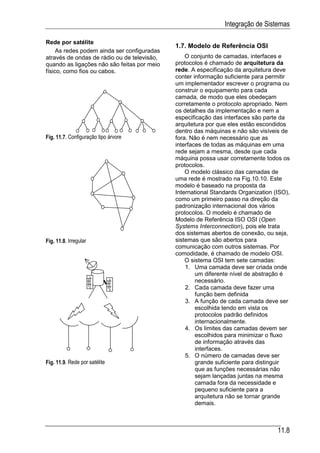 Integração de Sistemas

Rede por satélite
                                             1.7. Modelo de Referência OSI
     As redes podem ainda ser configuradas
através de ondas de rádio ou de televisão,       O conjunto de camadas, interfaces e
quando as ligações não são feitas por meio   protocolos é chamado de arquitetura da
físico, como fios ou cabos.                  rede. A especificação da arquitetura deve
                                             conter informação suficiente para permitir
                                             um implementador escrever o programa ou
                                             construir o equipamento para cada
                                             camada, de modo que eles obedeçam
                                             corretamente o protocolo apropriado. Nem
                                             os detalhes da implementação e nem a
                                             especificação das interfaces são parte da
                                             arquitetura por que eles estão escondidos
                                             dentro das máquinas e não são visíveis de
Fig. 11.7. Configuração tipo árvore          fora. Não é nem necessário que as
                                             interfaces de todas as máquinas em uma
                                             rede sejam a mesma, desde que cada
                                             máquina possa usar corretamente todos os
                                             protocolos.
                                                 O modelo clássico das camadas de
                                             uma rede é mostrado na Fig.10.10. Este
                                             modelo é baseado na proposta da
                                             International Standards Organization (ISO),
                                             como um primeiro passo na direção da
                                             padronização internacional dos vários
                                             protocolos. O modelo é chamado de
                                             Modelo de Referência ISO OSI (Open
                                             Systems Interconnection), pois ele trata
                                             dos sistemas abertos de conexão, ou seja,
Fig. 11.8. Irregular                         sistemas que são abertos para
                                             comunicação com outros sistemas. Por
                                             comodidade, é chamado de modelo OSI.
                                                 O sistema OSI tem sete camadas:
                                                 1. Uma camada deve ser criada onde
                                                     um diferente nível de abstração é
                                                     necessário.
                                                 2. Cada camada deve fazer uma
                                                     função bem definida
                                                 3. A função de cada camada deve ser
                                                     escolhida tendo em vista os
                                                     protocolos padrão definidos
                                                     internacionalmente.
                                                 4. Os limites das camadas devem ser
                                                     escolhidos para minimizar o fluxo
                                                     de informação através das
                                                     interfaces.
                                                 5. O número de camadas deve ser
Fig. 11.9. Rede por satélite                         grande suficiente para distinguir
                                                     que as funções necessárias não
                                                     sejam lançadas juntas na mesma
                                                     camada fora da necessidade e
                                                     pequeno suficiente para a
                                                     arquitetura não se tornar grande
                                                     demais.



                                                                                   11.8
 